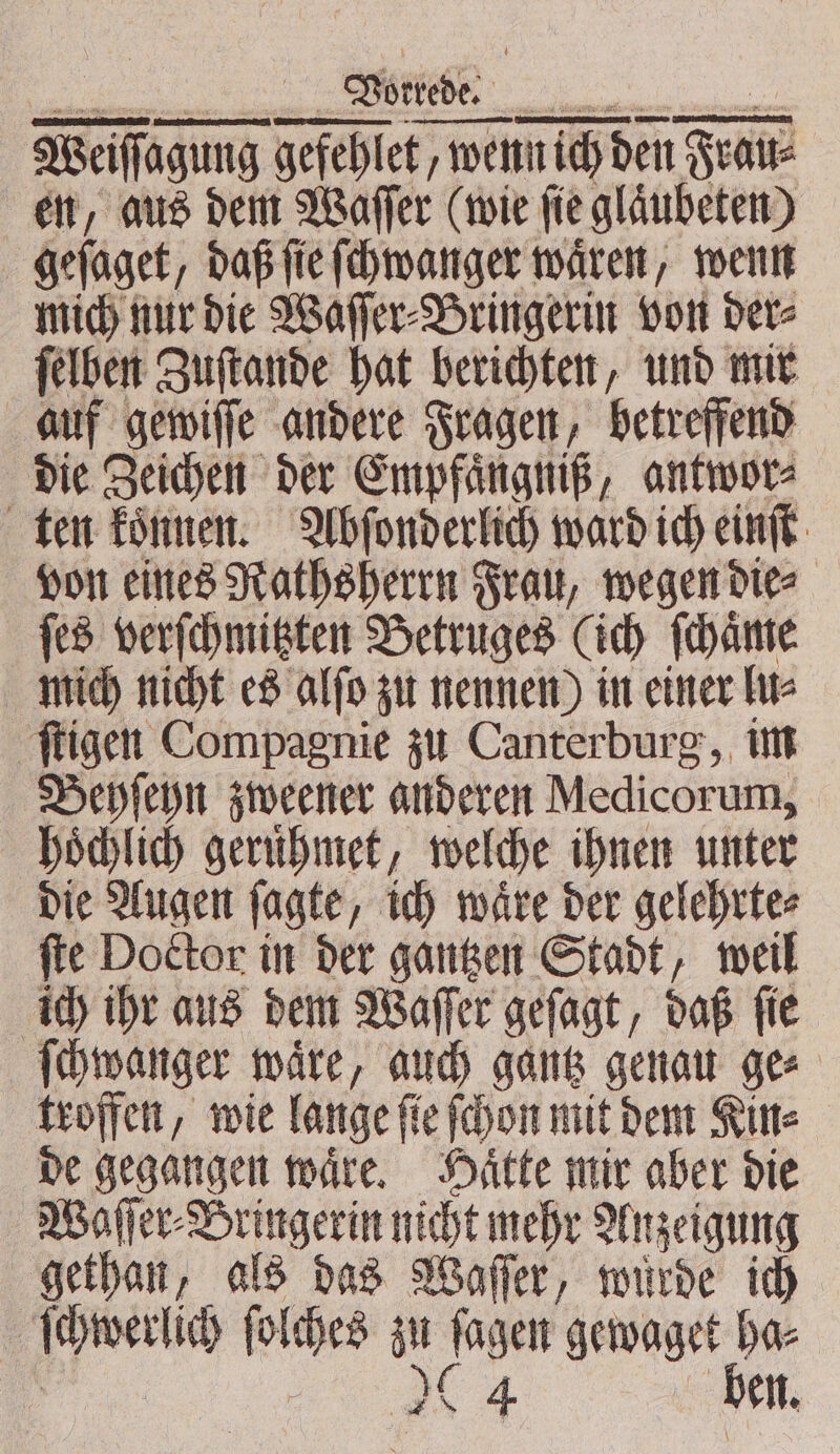 — ——— —ͤ — —-— Weiſſagung gefehlet, wenn ich den Fra en, aus dem Waſſer (wie ſie glaͤubeten) geſaget, daß ſie ſchwanger waͤren, wenn mich nur die Waſſer⸗Bringerin von der⸗ ſelben Zuſtande hat berichten, und mir auf gewiſſe andere Fragen, betreffend die Zeichen der Empfaͤngniß, antwor⸗ ten koͤnnen. Abſonderlich ward ich einſt von eines Rathsherrn Frau, wegen die⸗ ſes verſchmitzten Betruges (ich ſchaͤme mich nicht es alſo zu nennen) in einer lu⸗ ſtigen Compagnie zu Canterburg, im Behſeyn zweener anderen Medicorum, hoͤchlich geruͤhmet, welche ihnen unter die Augen ſagte, ich waͤre der gelehrte⸗ ſte Doctor in der gantzen Stadt, weil ich ihr aus dem Waſſer geſagt, daß ſie ſchwanger waͤre, auch gantz genau ge⸗ troffen, wie lange ſie ſchon mit dem Kin⸗ de gegangen waͤre. Haͤtte mir aber die Waſſer⸗Bringerin nicht mehr Anzeigung gethan, als das Waſſer, wuͤrde ich iin ich folihes a Jagen e a en.