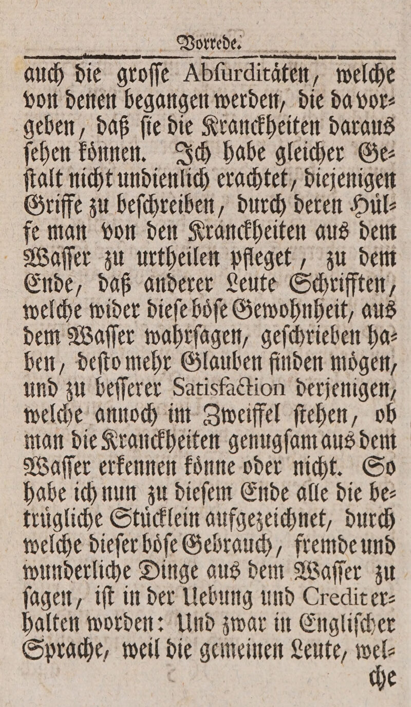 Vorrede. vit) auch die groſſe fe Abfürditäten, / welche von denen begangen werden, die da vor⸗ geben, daß ſie die Kranckheiten daraus ſehen koͤnnen. Ich habe gleicher Ge⸗ ſtalt nicht undienlich erachtet, diejenigen Griffe zu beſchreiben, durch deren Huͤl⸗ fe man von den Kranckheiten aus dem Waſſer zu urtheilen pfleget, zu dem Ende, daß anderer Leute Schrifften, welche wider dieſe boͤſe Gewohnheit, aus dem Waſſer wahrſagen, geſchrieben ha⸗ ben, deſto mehr Glauben finden moͤgen, und zu beſſerer Satisfaction derjenigen, welche annoch im Zweiffel ſtehen, ob man die Kranckheiten genugſam aus dem Waſſer erkennen koͤnne oder nicht. So habe ich nun zu dieſem Ende alle die be⸗ truͤgliche Stuͤcklein aufgezeichnet, durch welche dieſer boͤſe Gebrauch, fremde und wunderliche Dinge aus dem Waſſer zu ſagen, iſt in der Uebung und Credit er⸗ halten worden: Und zwar in Engliſcher Sprache, weil die gemeinen Leute, “he | e