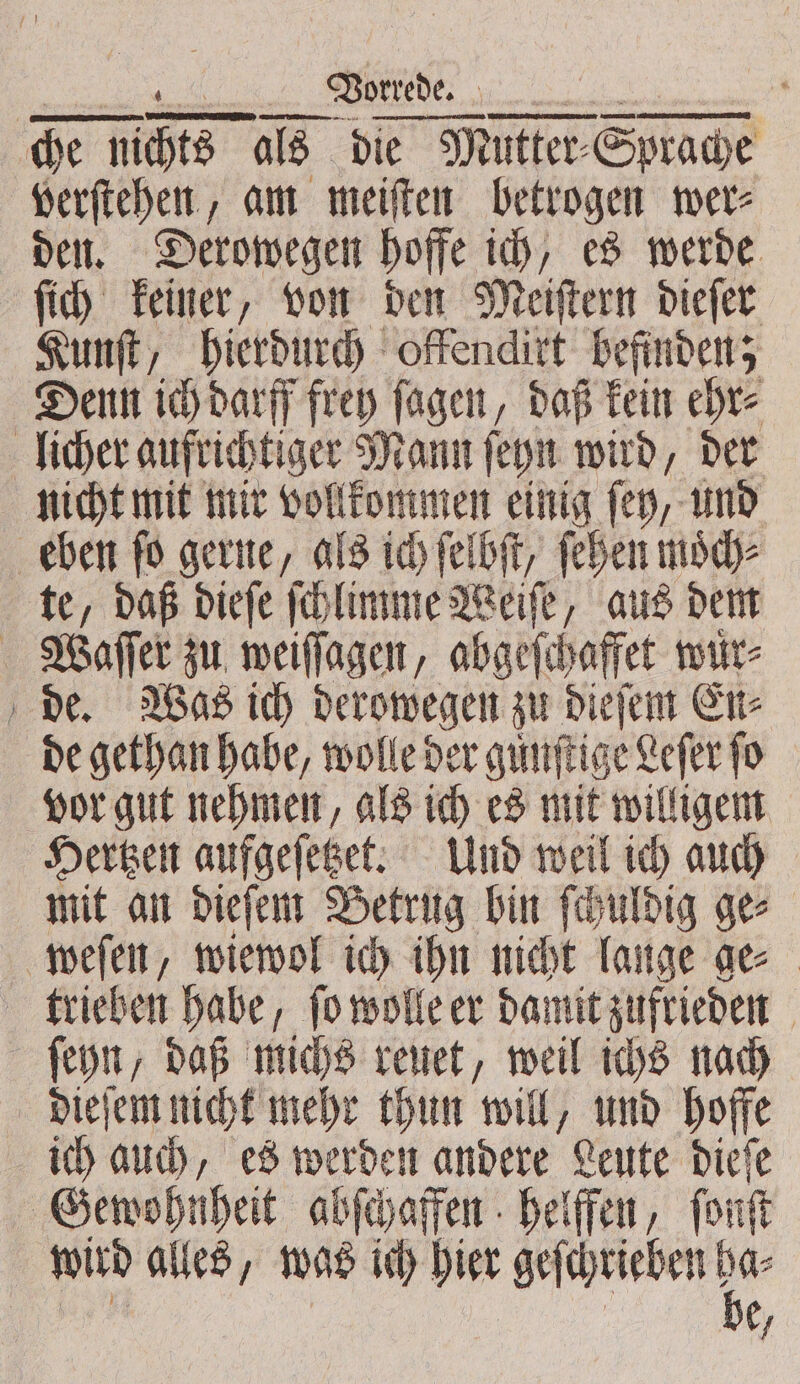 &gt; verſtehen, am meiſten betrogen wer⸗ den. Derowegen hoffe ich, es werde ſich keiner, von den Meiſtern dieſer Kunſt, hierdurch offenditt befinden; nicht mit mir vollkommen einig ſey, und te, daß dieſe ſchlimme Weiſe, aus dem de. Was ich derowegen zu dieſem En⸗ de gethan habe, wolle der gunſtige Lefer fo Hertzen aufgeſetzet. Und weil ich auch mit an dieſem Betrug bin ſchuldig ge⸗ ſeyn, daß michs reuet, weil ichs nach ich auch, es werden andere Leute dieſe wird alles, was ich hier geſchrieben! er 2