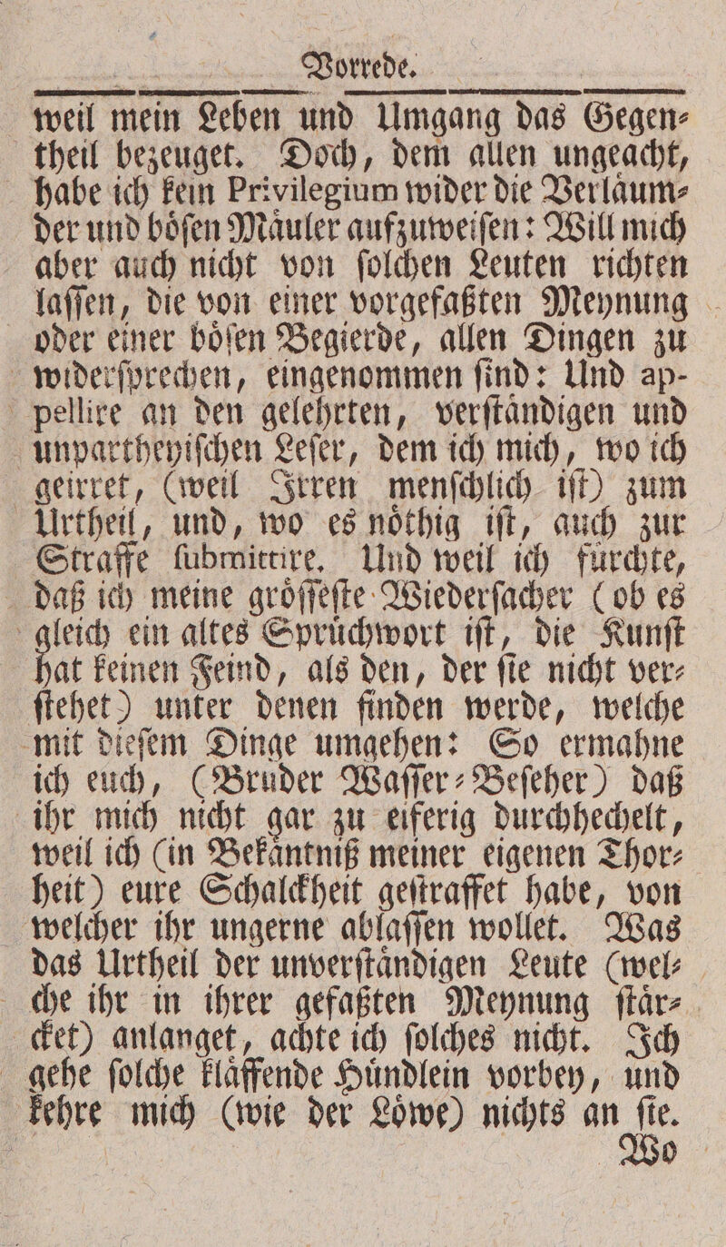 laſſen, die von einer vorgefaßten Meynung oder einer boͤſen Begierde, allen Dingen zu widerſprechen, eingenommen find: Und ap- pellire an den gelehrten, verſtaͤndigen und unpartheyiſchen Leſer, dem ich mich, wo ich geirret, (weil Irren menſchlich iſt) zum Urtheil, und, wo es noͤthig iſt, auch zur Straffe ſubmittire. Und weil ich fuͤrchte, daß ich meine groͤſſeſte Wiederſacher (ob es gleich ein altes Spruͤchwort iſt, die Kunſt hat keinen Feind, als den, der ſie nicht ver⸗ ſtehet) unter denen finden werde, welche mit dieſem Dinge umgehen: So ermahne ich euch, (Bruder Waſſer⸗Beſeher) daß ihr mich nicht gar zu eiferig durchhechelt, weil ich (in Bekaͤntniß meiner eigenen Thor⸗ heit) eure Schalckheit geſtraffet habe, von welcher ihr ungerne ablaſſen wollet. Was das Urtheil der unverſtaͤndigen Leute (wel⸗ che ihr in ihrer gefaßten Meynung ſtaͤr⸗ cket) anlanget, achte ich ſolches nicht. Ich gehe ſolche klaͤffende Huͤndlein vorbey, und kehre mich (wie der Loͤwe) nichts an 5