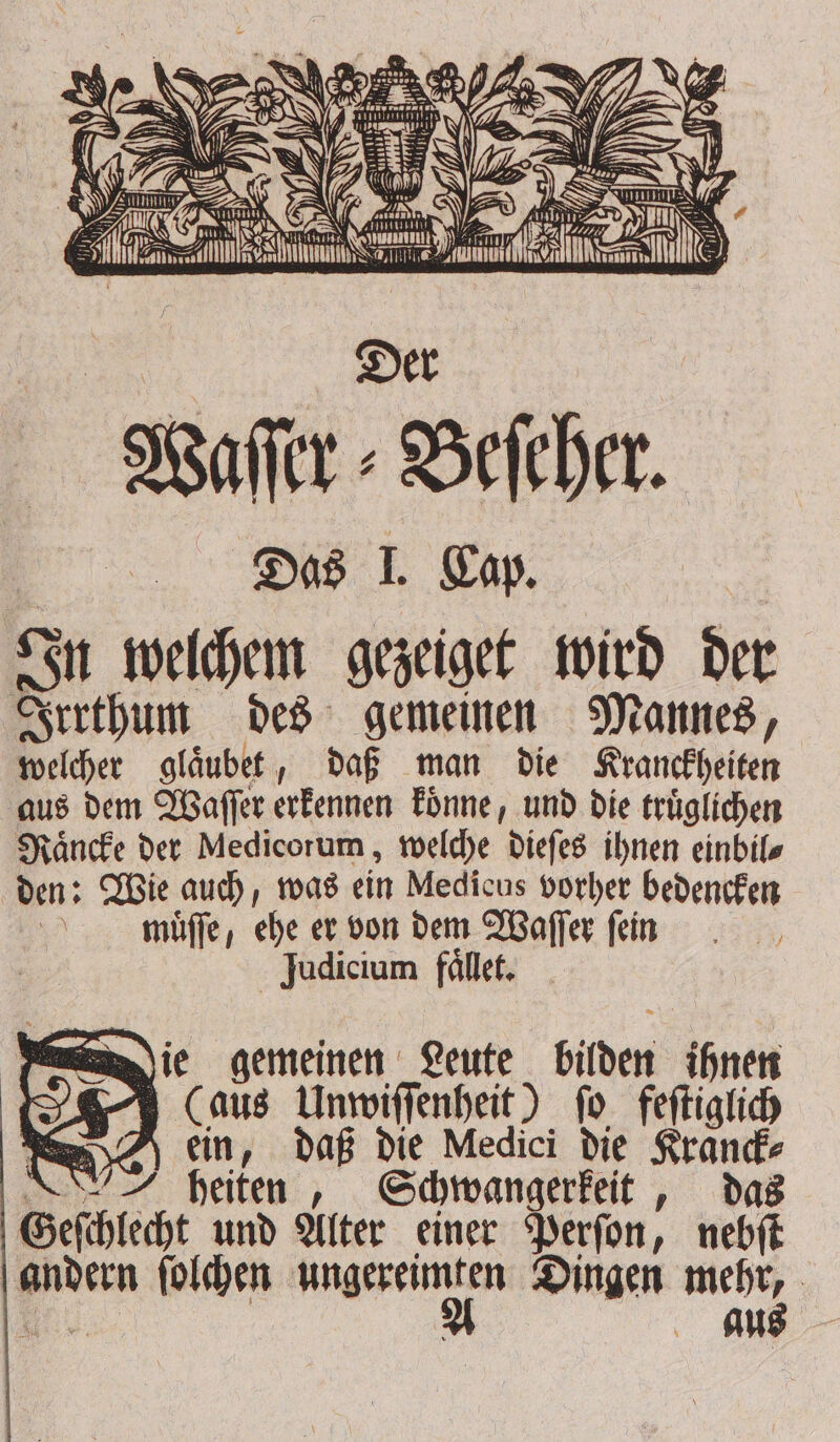 Waſſer⸗Beſeher. Das L Cap. In welchem gezeiget wird der Irrthum des gemeinen Mannes, welcher glaͤubet, daß man die Kranckheiten aus dem Waſſer erkennen koͤnne, und die truͤglichen Raͤncke der Medicorum, welche dieſes ihnen einbils den: Wie auch, was ein Medicus vorher bedencken mauͤſſe, ehe er von dem Waſſer fein Judicium faͤllet. ie gemeinen Leute bilden ihnen (aus Unwiſſenheit) fo feſtiglich ein, daß die Medici die Kranck⸗ i heiten, Schwangerkeit, das Geſchlecht und Alter einer Perſon, nebſt andern ſolchen W i Dingen * Bi. | au