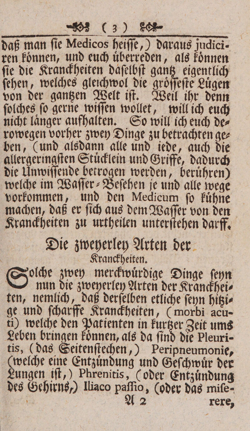 f NE we daß man fie Medicos heiſſe,) daraus judici- ren koͤnnen, und euch überreden, als koͤnnen ſie die Kranckheiten daſelbſt gantz eigentlich ſehen, welches gleichwol die groͤſſeſte Lügen von der gantzen Welt iſt. Weil ihr denn ſolches ſo gerne wiſſen wollet, will ich euch nicht laͤnger aufhalten. So will ich euch de⸗ rowegen vorher zwey Dinge zu betrachten ge⸗ ben, (und alsdann alle und iede, auch die allergeringſten Stuͤcklein und Griffe, dadurch die Unwiſſende betrogen werden, beruͤhren) welche im Waſſer⸗Beſehen je und alle wege vorkommen, und den Medicum ſo kuͤhne machen, daß er ſich aus dem Waſſer von den Kranckheiten zu urtheilen unterſtehen darff. Die zweyerley Arten der Kranckheiten. olche zwey merckwuͤrdige Dinge ſeyn nun die zweyerley Arten der Kranckhei⸗ ten, nemlich, daß derſelben etliche ſeyn hitzi⸗ ge und ſcharffe Kranckheiten, (morbi acu- ti) welche den Patienten in 1 Zeit ums Leben bringen koͤnnen, als da find die Pleuri- tis, (das Seitenſtechen,) Peripneumonie, (welche eine Entzuͤndung und Geſchwuͤr der Lungen iſt,) Phrenitis, (oder Entzuͤndung des Gehirns,) Iliaco paſſio, (oder das mife-