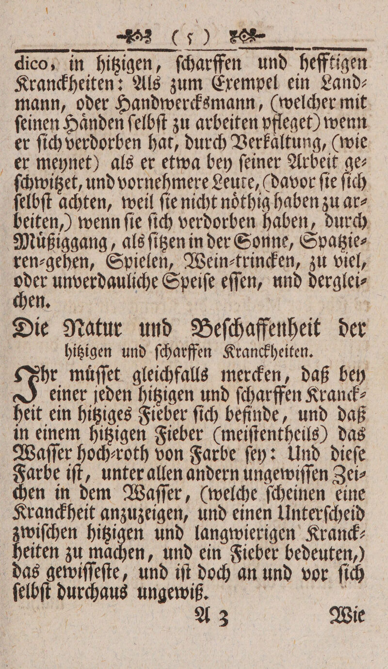 7 e dico, in hitzigen, ſcharffen und hefftigen Kranckheiten: Als zum Exempel ein Land⸗ mann, oder Handwercksmann, (welcher mit ſeinen Haͤnden ſelbſt zu arbeiten pfleget) wenn er ſich verdorben hat, durch Verkaltung, (wie er meynet) als er etwa bey ſeiner Arbeit ge⸗ ſchwitzet, und vornehmere Leute, (davor fie ſich ſelbſt achten, weil ſie nicht noͤthig haben zu ar⸗ beiten,) wenn ſie ſich verdorben haben, durch Muͤßiggang, als ſitzen in der Sonne, Spatzie⸗ ren⸗gehen, Spielen, Wein⸗trincken, zu viel, pe unverdanliche Speiſe eſſen, und derglei⸗ Die Natur und Beſchaffenheit der hitzigen und ſcharffen Kranckheiten. hr muͤſſet gleichfalls mercken, daß bey J einer jeden hitzigen und ſcharffen Kranck⸗ heit ein hitziges Fieber ſich befinde, und daß in einem hitzigen Fieber (meiſtentheils) das Waſſer hoch⸗roth von Farbe fey: Und dieſe Farbe iſt, unter allen andern ungewiſſen Zei⸗ chen in dem Waſſer, (welche ſcheinen eine Kranckheit anzuzeigen, und einen Unterſcheid zwiſchen hitzigen und langwierigen Kranck⸗ heiten zu machen, und ein Fieber bedeuten,) das gewiſſeſte, und iſt doch an und vor ſich ſelbſt durchaus ungewß. i &gt; 8 Wie