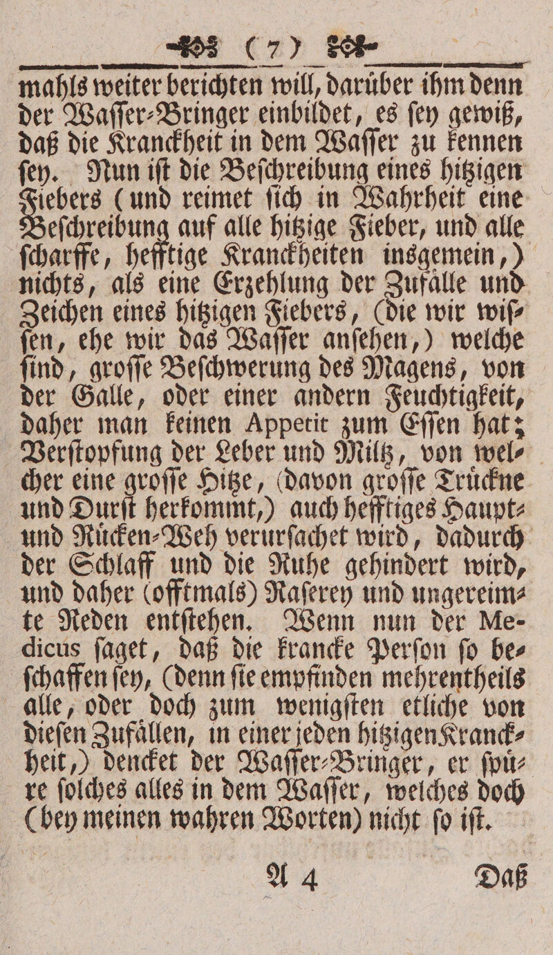 ERTEILEN ZEN sn un — eſchreibung auf alle hitzige Fieber, und alle ſcharffe, hefftige Kranckheiten insgemein,) nichts, als eine Erzehlung der Zufalle und Zeichen eines hitzigen Fiebers, (die wir wiſ⸗ ſen, ehe wir das Waſſer anſehen,) welche ſind, groſſe Beſchwerung des Magens, von der Galle, oder einer andern Feuchtigkeit, daher man keinen Appetit zum Eſſen hat; Verſtopfung der Leber und Miltz, von wel⸗ cher eine groſſe Hitze, davon groſſe Truͤckne und Durſt herkommt,) auch hefftiges Haupt⸗ und Ruͤcken⸗Weh verurſachet wird, dadurch der Schlaff und die Ruhe gehindert wird, und daher (offtmals) Raſerey und ungereim⸗ te Reden entſtehen. Wenn nun der Me- dicus ſaget, daß die krancke Perſon ſo be⸗ ſchaffen ſey, (denn ſie empfinden mehrentheils alle, oder doch zum wenigſten etliche von dieſen Zufaͤllen, in einer jeden hitzigen Kranck⸗ heit,) dencket der Waſſer⸗Bringer, er ſpuͤ⸗ re ſolches alles in dem Waſſer, welches doch (bey meinen wahren Worten) nicht ſo iſt. A Daß