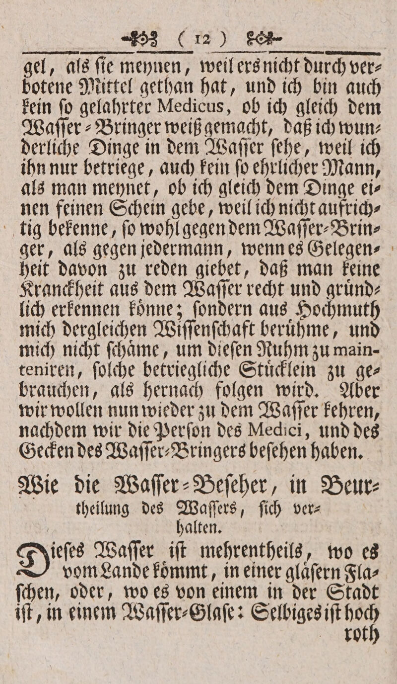 . REE — — . gel, als ſie meynen, weil ers nicht durch ver⸗ botene Mittel gethan hat, und ich bin auch kein ſo gelahrter Medicus, ob ich gleich dem Waſſer⸗Bringer weiß gemacht, daß ich wun⸗ derliche Dinge in dem Waſſer ſehe, weil ich ihn nur betriege, auch kein ſo ehrlicher Mann, als man meynet, ob ich gleich dem Dinge ei⸗ nen feinen Schein gebe, weil ich nicht aufrich⸗ tig bekenne, ſo wohl gegen dem Waſſer⸗Brin⸗ ger, als gegen jedermann, wenn es Gelegen⸗ heit davon zu reden giebet, daß man keine Kranckheit aus dem Waſſer recht und gruͤnd⸗ lich erkennen koͤnne; ſondern aus Hochmuth mich dergleichen Wiſſenſchaft beruͤhme, und mich nicht ſchaͤme, um dieſen Ruhm zu main- teniren, ſolche betriegliche Stuͤcklein zu ge⸗ brauchen, als hernach folgen wird. Aber wir wollen nun wieder zu dem Waſſer kehren, nachdem wir die Perſon des Medici, und des Gecken des Waſſer⸗Bringers beſehen haben. Wie die Waſſer⸗Beſeher, in Beur⸗ theilung des Waſſers, ſich vere | halten. A ale Waſſer iſt mehrentheils, wo es vom Lande koͤmmt, in einer glaͤſern Fla⸗ ſchen, oder, wo es von einem in der Stadt iſt, in einem Waſſer⸗Glaſe: e | ro