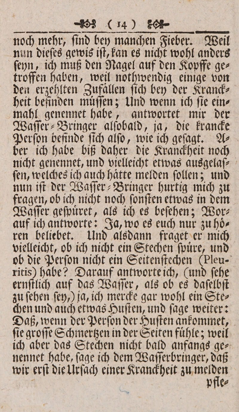 ß a noch mehr, find bey manchen Fieber. Weil nun dieſes gewis iſt, kan es nicht wohl anders ſeyn, ich muß den Nagel auf den Kopffe ge⸗ troffen haben, weil nothwendig einige von den erzehlten Zufallen ſich bey der Kranck⸗ heit befinden muͤſſen; Und wenn ich fie eins mahl genennet habe, antwortet mir der Wafers Bringer alſobald, ja, die krancke Perſon befinde ſich alſo, wie ich geſagt. A⸗ ber ich habe biß daher die Kranckheit noch nicht genennet, und vielleicht etwas ausgelaſ⸗ ſen, welches ich auch haͤtte melden ſollen; und nun iſt der Waſſer⸗Bringer hurtig mich zu fragen, ob ich nicht noch ſonſten etwas in dem Waſſer geſpuͤret, als ich es beſehen; Wor⸗ auf ich antworte: Ja, wo es euch nur zu hoͤ⸗ ren beliebet. Und alsdann fraget er mich vielleicht, ob ich nicht ein Stechen ſpuͤre, und ob die Perſon nicht ein Seitenſtechen (Pleu- ritis) habe? Darauf antworte ich, (und ſehe ernſtlich auf das Waſſer, als ob es daſelbſt zu ſehen ſey,) ja, ich mercke gar wohl ein Ste⸗ chen und auch etwas Huſten, und ſage weiter: Daß, wenn der Perſon der Huſten ankommet, fie groſſe Schmertzen in der Seiten fühle; weil ich aber das Stechen nicht bald anfangs ge⸗ nennet habe, ſage ich dem Waſſerbringer, daß wir erſt die Urſach einer Kranckheit e j pre