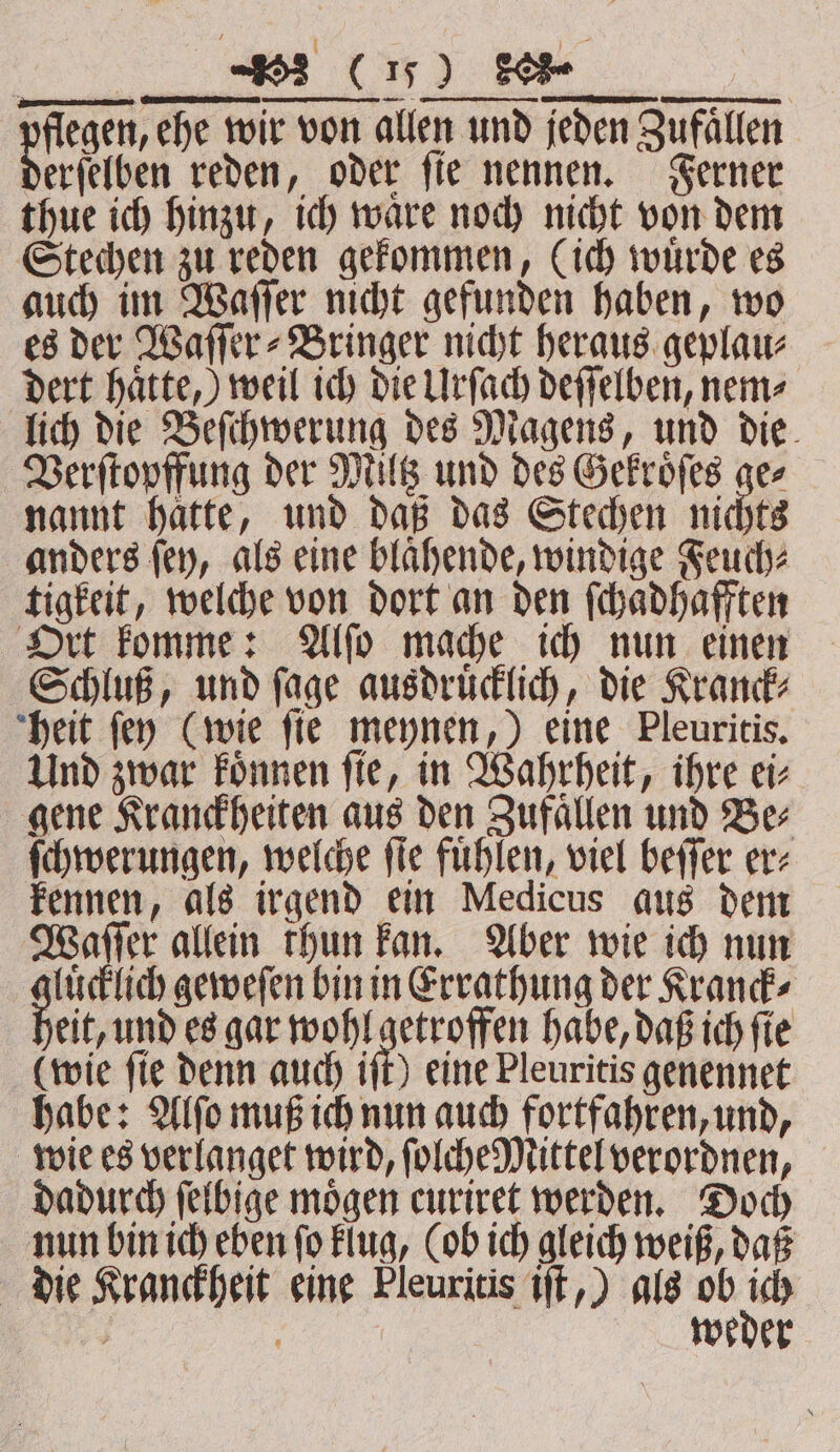 flegen, ehe wir von allen und jeden Zufällen thue ich hinzu, ich waͤre noch nicht von dem Stechen zu reden gekommen, (ich wuͤrde es auch im Waſſer nicht gefunden haben, wo es der Waſſer⸗Bringer nicht heraus geplau⸗ dert haͤtte,) weil ich die Urſach deſſelben, nem⸗ lich die Beſchwerung des Magens, und die Verſtopffung der Miltz und des Gekroͤſes ge⸗ nannt haͤtte, und daß das Stechen nichts anders ſey, als eine blaͤhende, windige Feuch⸗ tigkeit, welche von dort an den ſchaͤdhafften Ort komme: Alſo mache ich nun einen Schluß, und ſage ausdruͤcklich, die Kranck⸗ heit ſey (wie ſie meynen,) eine Pleuritis. Und zwar koͤnnen ſie, in Wahrheit, ihre ei⸗ gene Kranckheiten aus den Zufaͤllen und Be⸗ ſchwerungen, weiche fie fühlen, viel beffer er: kennen, als irgend ein Medicus aus dem Waſſer allein thun kan. Aber wie ich nun gluͤcklich geweſen bin in Errathung der Kranck⸗ eit, und es gar wohl getroffen habe, daß ich ſie (wie ſie denn auch iſt) eine Pleuritis genennet habe: Alſo muß ich nun auch fortfahren, und, wie es verlanget wird, ſolche Mittel verordnen, dadurch ſelbige moͤgen curiret werden. Doch nun bin ich eben ſo klug, (ob ich gleich weiß, daß die Kranckheit eine Pleuritis iſt,) als ob ku. weder