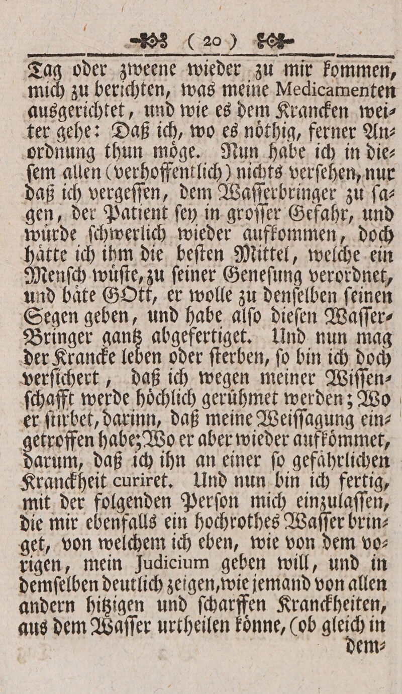 Tag oder zweene wieder zu mir kommen, mich zu berichten, was meine Medicamenten ausgerichtet, und wie es dem Krancken wei⸗ ter gehe: Daß ich, wo es noͤthig, ferner An⸗ ordnung thun moͤge. Nun habe ich in die⸗ fem allen (verhoffentlich) nichts verſehen, nur daß ich vergeſſen, dem Waſſerbringer zu ſa⸗ gen, der Patient ſey in groſſer Gefahr, und wuͤrde ſchwerlich wieder aufkommen, doch haͤtte ich ihm die beſten Mittel, welche ein Menſch wuͤſte, zu ſeiner Geneſung verordnet, und bate Gott, er wolle zu denſelben feinen Segen geben, und habe alſo dieſen Waſſer⸗ Bringer gan abgefertiget. Und nun mag der Krancke leben oder ſterben, ſo bin ich doch verſichert, daß ich wegen meiner Wiſſen⸗ ſchafft werde hoͤchlich geruͤhmet werden; Wo er ſtirbet, darinn, daß meine Weiſſagung ein⸗ getroffen habe; Wo er aber wieder aufkoͤmmet, darum, daß ich ihn an einer fo gefährlichen - Kranckheit curiret. Und nun bin ich fertig, mit der folgenden Perſon mich einzulaſſen, die mir ebenfalls ein hochrothes Waſſer brin⸗ get, von welchem ich eben, wie von dem vo⸗ rigen, mein Judicium geben will, und in demſelben deutlich zeigen, wie jemand von allen andern hitzigen und ſcharffen Kranckheiten, aus dem Waſſer urtheilen koͤnne, (ob ee in | dem⸗