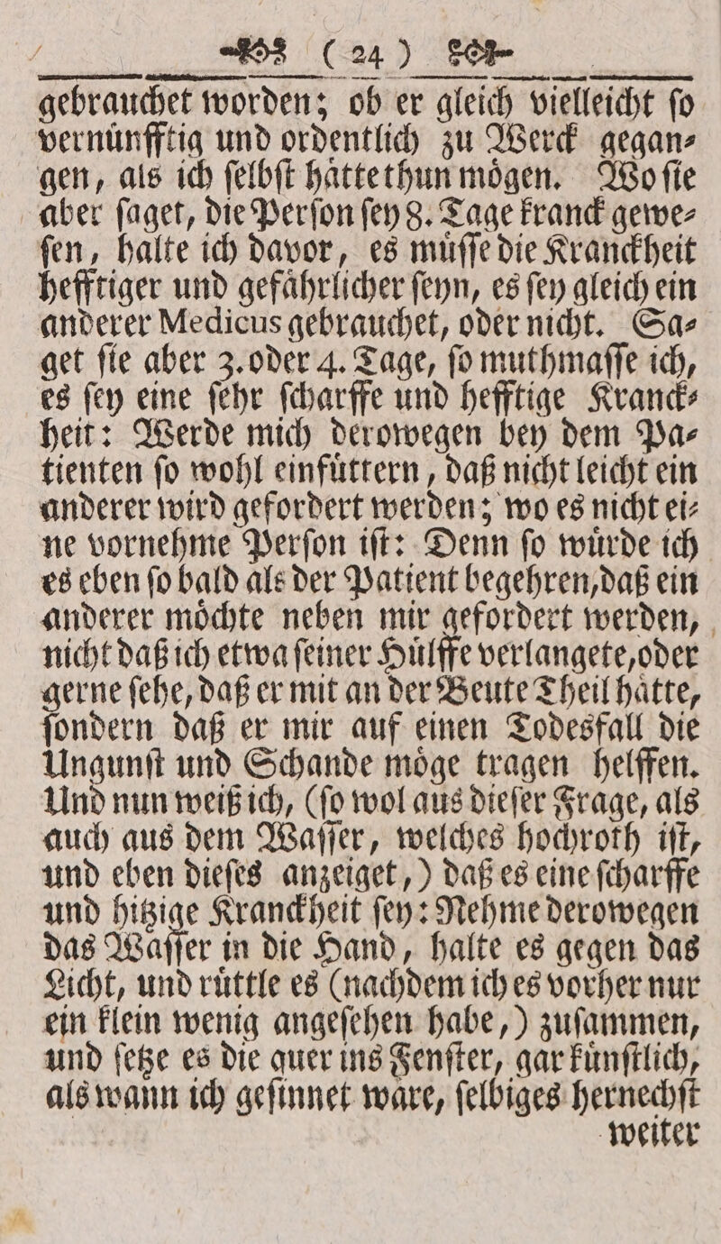 LETTING „nee Vitae Een gebrauchet worden; ob er gleich vielleicht fo vernuͤnfftig und ordentlich zu Wer gegan⸗ gen, als ich ſelbſt haͤttethun moͤgen. Wo ſie aber ſaget, die Perſon ſey 8. Tage kranck gewe⸗ ſen, halte ich davor, es muͤſſe die Kranckheit hefftiger und gefährlicher ſeyn, es ſey gleich ein anderer Medicus gebrauchet, oder nicht. Sa⸗ get fie aber 3. oder 4. Tage, fo muthmaſſe ich, es ſey eine ſehr ſcharffe und hefftige Kranck⸗ heit: Werde mich derowegen bey dem Pa⸗ tienten ſo wohl einfuͤttern, daß nicht leicht ein anderer wird gefordert werden; wo es nicht ei⸗ ne vornehme Perſon iſt: Denn ſo wuͤrde ich es eben ſo bald als der Patient begehren, daß ein anderer moͤchte neben mir gefordert werden, nicht daß ich etwa ſeiner Huͤlffe verlangete, oder gerne ſehe, daß er mit an der Beute Theil haͤtte, ſondern daß er mir auf einen Todesfall die Ungunſt und Schande moͤge tragen helffen. Und nun weiß ich, (ſo wol aus dieſer Frage, als auch aus dem Waſſer, welches hochroth iſt, und eben dieſes anzeiget,) daß es eine ſcharffe und hitzige Kranckheit ſey: Nehme derowegen das Waſſer in die Hand, halte es gegen das Licht, und ruͤttle es (nachdem ich es vorher nur ein klein wenig angeſehen habe,) zuſammen, und ſetze es die quer ins Fenſter, gar kuͤnſtlich, als wann ich geſinnet ware, ee weiter eR