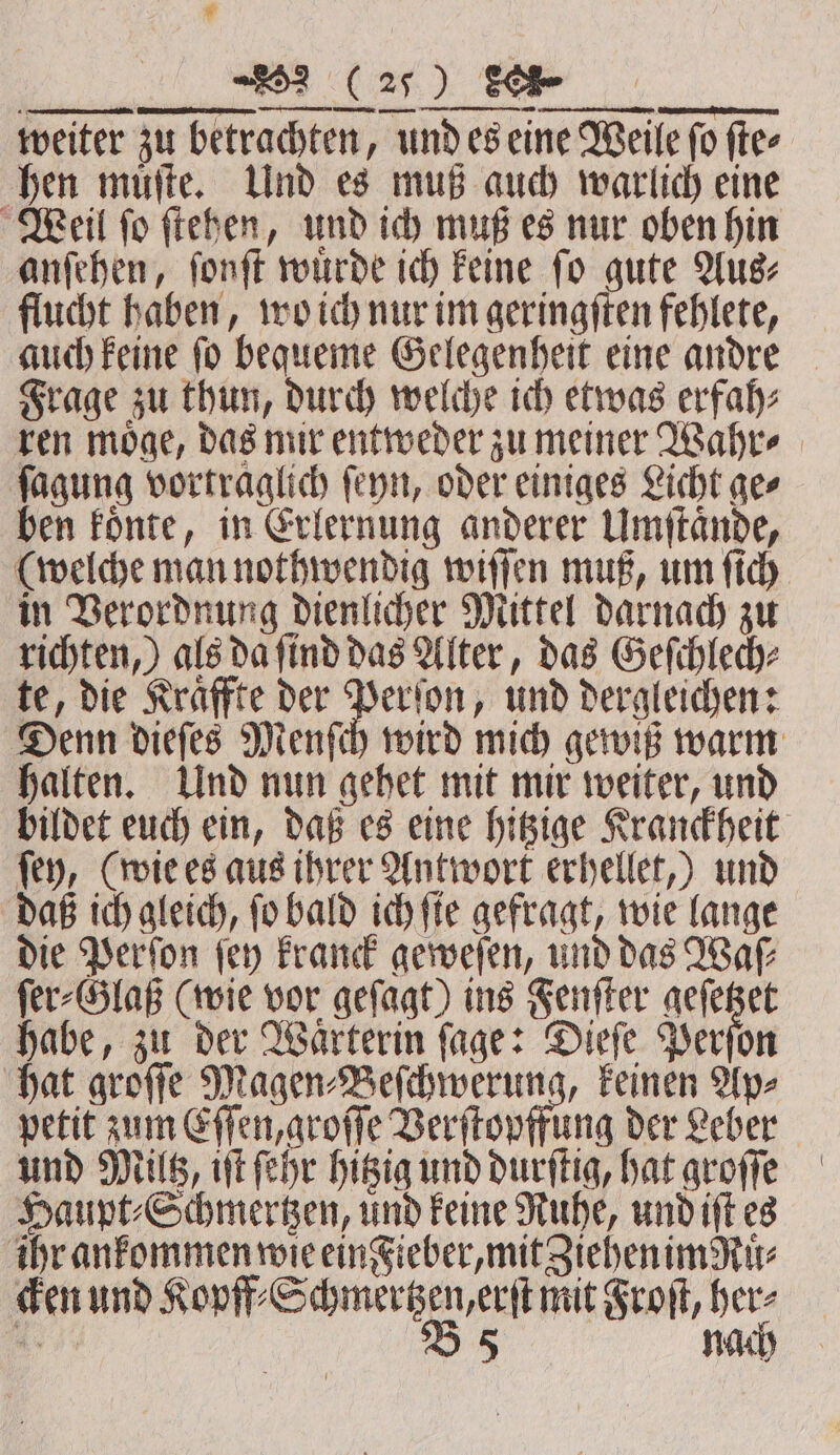 ® ee re... weiter zu betrachten, und es eine Weile fo fte- hen muͤſte. Und es muß auch warlich eine Weil ſo ſtehen, und ich muß es nur oben hin anſehen, ſonſt wuͤrde ich keine ſo gute Aus⸗ flucht haben, wo ich nur im geringſten fehlete, auch keine ſo bequeme Gelegenheit eine andre Frage zu thun, durch welche ich etwas erfah⸗ ren möge, das mir entweder zu meiner Wahre ſagung vortraglich ſeyn, oder einiges Licht ge⸗ ben koͤnte, in Erlernung anderer Umſtaͤnde, (welche man nothwendig wiſſen muß, um ſich in Verordnung dienlicher Mittel darnach zu richten,) als da ſind das Alter, das Geſchlech⸗ te, die Kraͤffte der Perſon, und dergleichen: Denn dieſes Menſch wird mich gewiß warm halten. Und nun gehet mit mir weiter, und bildet euch ein, daß es eine hitzige Kranckheit ſey, (wie es aus ihrer Antwort erhellet,) und daß ich gleich, ſo bald ich ſie gefragt, wie lange die Perſon ſey kranck geweſen, und das Waſ⸗ ſer⸗Glaß (wie vor geſagt) ins Fenſter 5 — habe, zu der Waͤrterin ſage: Dieſe Perſon hat groſſe Magen⸗Beſchwerung, keinen Ap⸗ petit zum Eſſen, groſſe Verſtopffung der Leber und MUG, iſt ſehr hitzig und durſtig, hat groſſe Haupt⸗Schmertzen, und keine Ruhe, und iſt es ihr ankommen wie ein Fieber, mit Ziehen imRuͤ⸗ cken und Kopff⸗Schmertzen, erſt mit Froſt, her⸗