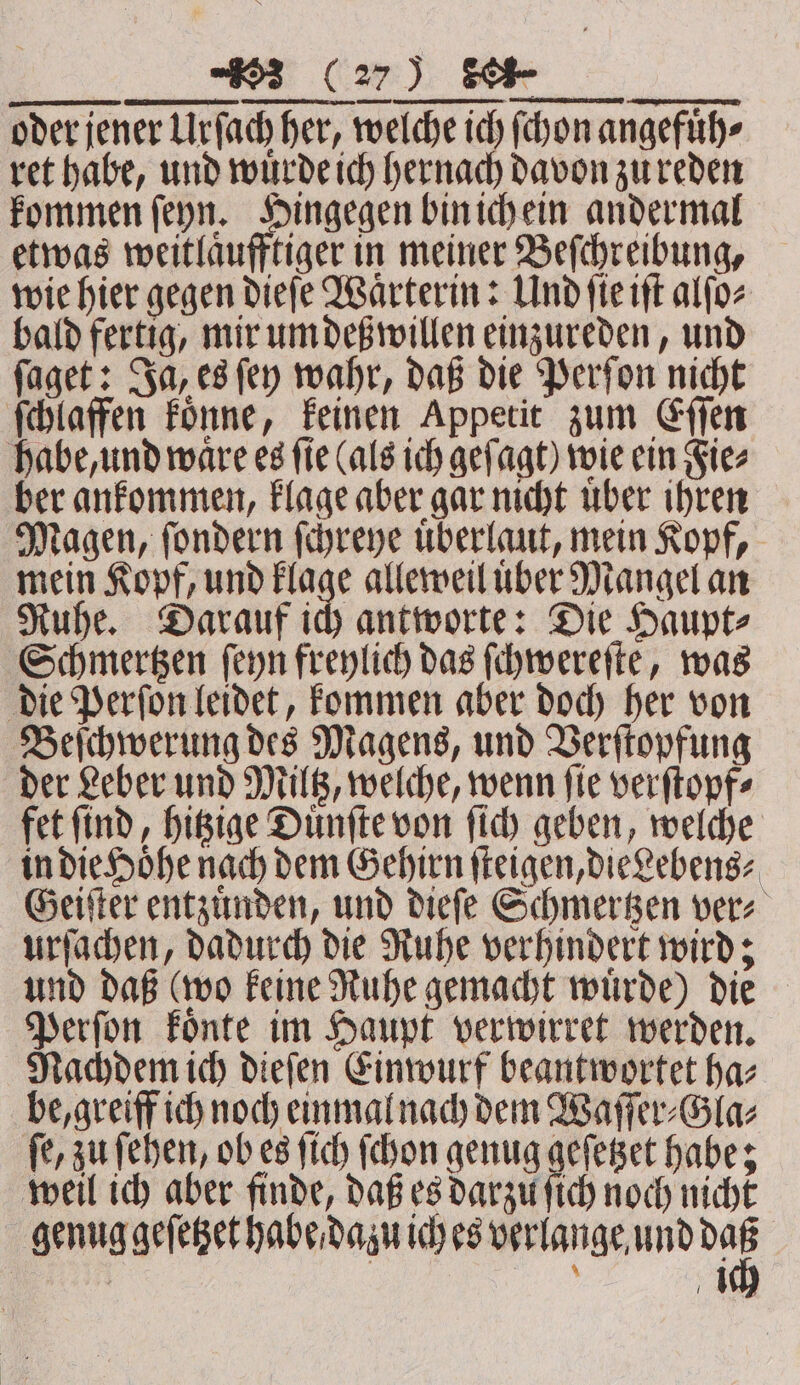 00000000 oder jener Urſach her, welche ich ſchon angefuͤh⸗ ret habe, und wuͤrde ich hernach davon zu reden kommen ſeyn. Pie bin ichein andermal etwas weitlaͤufftiger in meiner Beſchreibung, wie hier gegen dieſe Waͤrterin: Und ſie iſt alſo⸗ bald fertig, mir um deß willen einzureden, und ſaget: Ja, es ſey wahr, daß die Perſon nicht ſchlaffen koͤnne, keinen Appetit zum Eſſen habe, und ware es fie (als ich gefagt) wie ein Fie⸗ ber ankommen, klage aber gar nicht uͤber ihren Magen, ſondern ſchreye uͤberlaut, mein Kopf, mein Kopf, und flach alleweil uber Mangel an Ruhe. Darauf ich antworte: Die Haupt⸗ Schmertzen ſeyn freylich das ſchwereſte, was die Perſon leidet, kommen aber doch her von Beſchwerung des Magens, und Verſtopfung der Leber und Miltz, welche, wenn ſie verſtopf⸗ fet ſind, hitzige Duͤnſte von ſich geben, welche in die Höhe nach dem Gehirn ſteigen, die Lebens⸗ Geiſter entzuͤnden, und dieſe Schmertzen ver⸗ urſachen, dadurch die Ruhe verhindert wird; und daß (wo keine Ruhe gemacht wuͤrde) die Perſon koͤnte im Haupt verwirret werden. Nachdem ich dieſen Einwurf beantwortet ha⸗ be, greiff ich noch einmal nach dem Waſſer⸗Gla⸗ ſe, zu ſehen, ob es ſich ſchon genug geſetzet habe; weil ich aber finde, daß es darzu ſich noch nicht genug geſetzet habe dazu ich es verlange und we