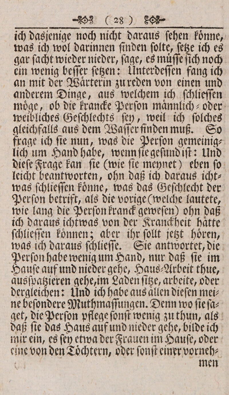 c — — EEE NG, Perſon betrift, als die vorige (welche lautete, wie lang die Perſon kranck geweſen) ohn daß ich daraus ichtwas von der Kranckheit haͤtte ſchlieſſen koͤnnen; aber ihr ſollt jetzt hoͤren, was ich daraus ſchlieſſe. Sie antwortet, die Perſon habe wenig um Hand, nur daß ſie im Hauſe auf und nieder gehe, Haus⸗Arbeit thue, ausſpatzieren gehe, im Laden ſitze, arbeite, oder dergleichen: Und ich habe aus allen dieſen mei⸗ ne beſondere Muthmaſſungen. Denn wo fie ſa⸗ get, die Perſon pflege ſonſt wenig zu thun, als daß ſie das Haus auf und nieder gehe, bilde ich mir ein, es (ey etwa der Frauen im Hauſe, oder eine von den Toͤchtern, oder ſonſt einer vorneh⸗ ö men