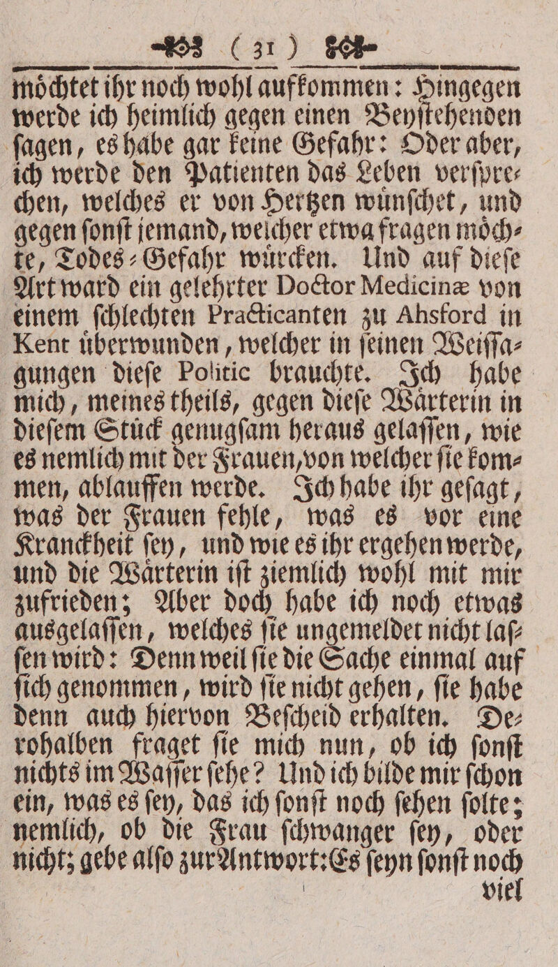möchtet ihr noch wohl aufkommen: Hingegen werde ich heimlich gegen einen Beyſtehenden ſagen, es habe gar keine Gefahr: Oder aber, ich werde den Patienten das Leben verſpre⸗ chen, welches er von Hertzen wuͤnſchet, und gegen ſonſt jemand, welcher etwa fragen moͤch⸗ te, Todes⸗Gefahr wuͤrcken. Und auf dieſe Art ward ein gelehrter Doctor Medicinæ von einem ſchlechten Practicanten zu Ahsford in Kent uͤberwunden, welcher in ſeinen Weiſſa⸗ gungen dieſe Politic brauchte. Ich habe mich, meines theils, gegen dieſe Waͤrterin in dieſem Stuck genugſam heraus gelaſſen, wie es nemlich mit der Frauen, von welcher ſie kom⸗ men, ablauffen werde. Ich habe ihr geſagt, was der Frauen fehle, was es vor eine Kranckheit ſey, und wie es ihr ergehen werde, und die Waͤrterin iſt ziemlich wohl mit mir zufrieden; Aber doch habe ich noch etwas ausgelaſſen, welches ſie ungemeldet nicht laſ⸗ ſen wird: Denn weil ſie die Sache einmal auf ſich genommen, wird ſie nicht gehen, ſie habe denn auch hiervon Beſcheid erhalten. De⸗ rohalben fraget ſie mich nun, ob ich ſonſt nichts im Waſſer ſehe? Und ich bilde mir ſchon ein, was es ſey, das ich ſonſt noch ſehen ſolte; nemlich, ob die Frau ſchwanger ſey, oder nicht; gebe alſo zur Antwort:Es ſeyn ſonſt yer
