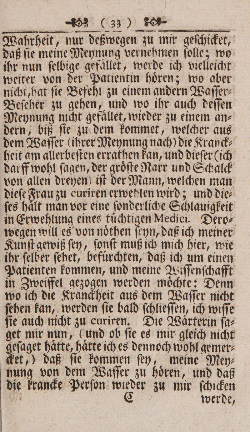 Wahrheit, nur deßwegen zu mir geſchicket, daß ſie meine Meynung vernehmen ſolle; wo ihr nun ſelbige gefallet, werde ich vielleicht weiter von der Patientin hoͤren; wo aber nicht, hat ſie Befehl zu einem andern Waſſer⸗ Beſeher zu gehen, und wo ihr auch deſſen Meynung nicht gefaͤllet, wieder zu einem an- dern, biß ſie zu dem kommet, welcher aus dem Waſſer (ihrer Meynung nach) die Kranck⸗ heit am allerbeſten errathen kan, und dieſer (ich darff wohl ſagen, der groͤſte Narr und Schalck von allen dreyen) iſt der Mann, welchen man dieſe Frau zu curiren erwehlen wird; und die⸗ ſes halt man vor eine ſonderliche Schlauigkeit in Erwehlung eines tuͤchtigen Medici. Dero⸗ wegen will es von noͤthen ſeyn, daß ich meiner Kunſt gewiß ſey, ſonſt muß ich mich hier, wie ihr ſelber ſehet, befuͤrchten, daß ich um einen Patienten kommen, und meine Wiſſenſchafft in Zweiffel gezogen werden moͤchte: Denn wo ich die Kranckheit aus dem Waſſer nicht ſehen kan, werden ſie bald ſchlieſſen, ich wiſſe ſie auch nicht zu curiren. Die Waͤrterin ſa⸗ get mir nun, (und ob ſie es mir gleich nicht geſaget hatte, hatte ich es dennoch wohl gemer⸗ cket,) daß fie kommen fey, meine Mey⸗ nung von dem Waſſer zu hoͤren, und daß die krancke Perſon wieder zu mir ſchicken a CG werde,