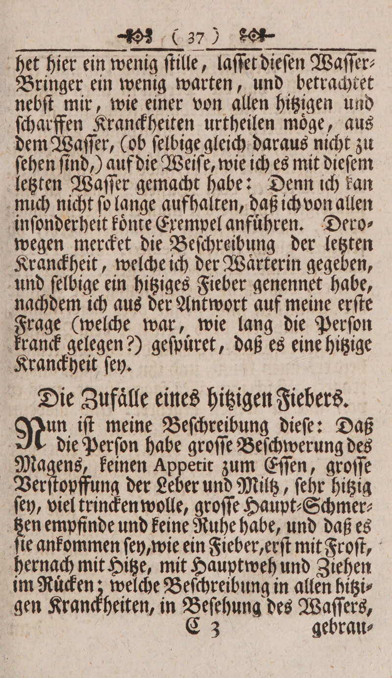 #3 ‚(37 ) ee het hier ein wenig ſtille, laſſet dieſen Waſſer⸗ Bringer ein wenig warten, und betrachtet nebſt mir, wie einer von allen hitzigen und ſcharffen Kranckheiten urtheilen moͤge, aus dem Waſſer, (ob ſelbige gleich daraus nicht zu ſehen ſind,) auf die Weiſe, wie ich es mit dieſem letzten Waſſer gemacht habe: Denn ich kan mich nicht fo lange aufhalten, daß ich von allen inſonderheit koͤnte Exempel anfuͤhren. Dero⸗ wegen mercket die Beſchreibung der letzten Kranckheit, welche ich der Waͤrterin gegeben, und ſelbige ein hitziges Fieber genennet habe, nachdem ich aus der Antwort auf meine erſte Frage (welche war, wie lang die Perſon kranck gelegen?) geſpuͤret, daß es eine hitzige Kranckheit ſey. Die Zufaͤlle eines hitzigen Fiebers. Nun; iſt meine Beſchreibung dieſe: Daß die Perſon habe groſſe Beſchwerung des Magens, keinen Appetit zum Eſſen, groſſe Verſtopffung der Leber und Miltz, ſehr hitzig ſey, viel trincken wolle, groſſe Haupt⸗Schmer⸗ ‚Ben empfinde und keine Ruhe habe, und daß es fle ankommen ſey, wie ein Fieber, erſt mit Froſt, hernach mit Hitze, mit Hauptweh und Ziehen im Rüden; welche Beſchreibung in allen hitzi⸗ gen Kranckheiten, in Beſehung des Waſſers,