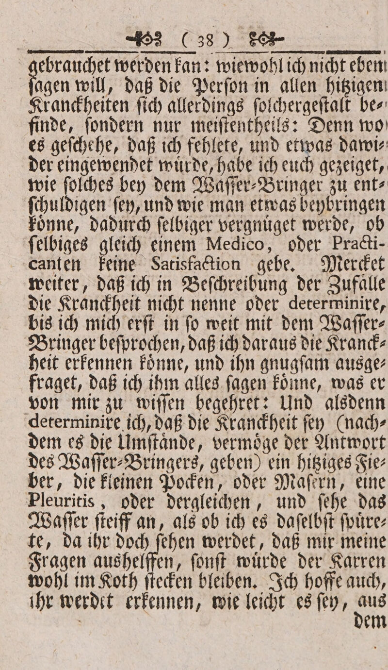 | (33) Se | ebrauchet werden kan: wiewohl ich nicht eben agen will, daß die Perſon in allen hitzigen Kranckheiten ſich allerdings ſolchergeſtalt be⸗ finde, ſondern nur meiſtentheils: Denn wo es geſchehe, daß ich fehlete, und etwas dawi⸗ der eingewendet wuͤrde, habe ich euch gezeiget, wie ſolches bey dem Waſſer⸗Bringer zu ent⸗ ſchuldigen ſey, und wie man etwas beybringen koͤnne, dadurch ſelbiger vergnuͤget werde, ob ſelbiges gletd) einem Medico, oder Practi- canten keine Satisfaction gebe. Mercket weiter, daß ich in Beſchreibung der Zufalle die Kranckheit nicht nenne oder deterwinire, bis ich mich erſt in ſo weit mit dem Waſſer⸗ Bringer beſprochen, daß ich daraus die Kranck⸗ heit erkennen koͤnne, und ihn gnugſam ausge⸗ fraget, daß ich ihm alles ſagen koͤnne, was er von mir zu wiſſen begehret: Und alsdenn determinire ich, daß die Kranckheit ſey (nach⸗ dem es die Umſtaͤnde, vermoͤge der Antwort des Waſſer⸗Bringers, geben) ein hitziges Fie⸗ ber, die kleinen Pocken, oder Maſern, eine Pleuritis, oder dergleichen, und ſehe das Waſſer ſteiff an, als ob ich es daſelbſt ſpuͤre⸗ te, da ihr doch ſehen werdet, daß mir meine Fragen aushelffen, ſonſt würde der Karren wohl im Koth ſtecken bleiben. Ich hoffe auch, ihr werdet erkennen, wie leicht es ſey, se em