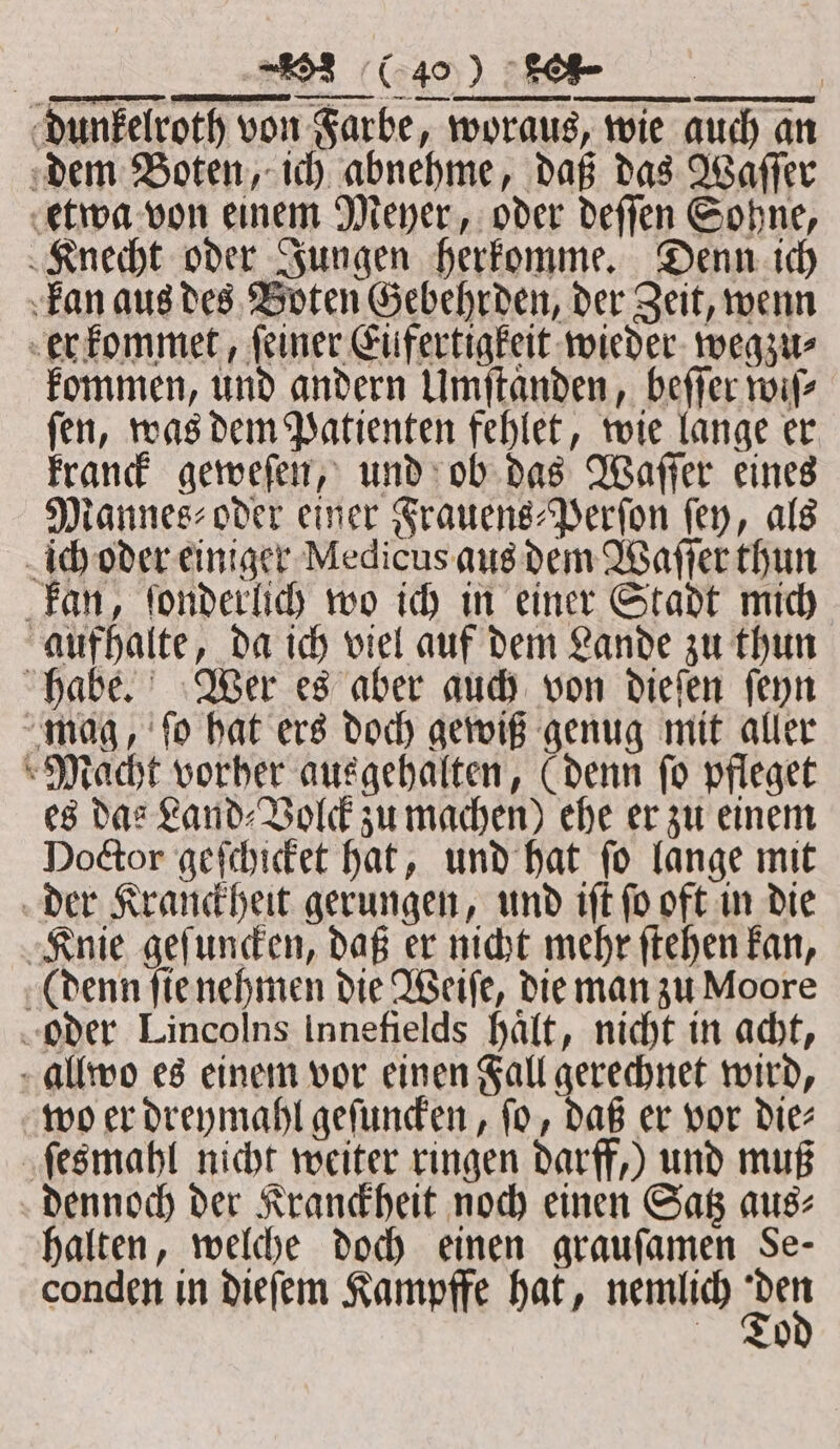 . dunkelroth von Farbe, woraus, wie auch an dem Boten, ich abnehme, daß das Waſſer etwa von einem Meyer, oder deſſen Sohne, Knecht oder Jungen herkomme. Denn ich kan aus des Boten Gebehrden, der Zeit, wenn er kommet, ſeiner Eüfertigkeit wieder wegzu⸗ kommen, und andern Umſtaͤnden, beſſer wiſ⸗ ſen, was dem Patienten fehlet, wie lange er kranck geweſen, und ob das Waſſer eines Mannes⸗oder einer Frauens-Perſon fey, als ich oder einiger Medicus aus dem Waſſer thun kan, fonderlich wo ich in einer Stadt mich aufhalte, da ich viel auf dem Lande zu thun habe. Wer es aber auch von dieſen ſeyn mag, ſo hat ers doch gewiß genug mit aller Macht vorher ausgehalten, (denn fo pfleget es das Land⸗Volck zu machen) ehe er zu einem Doctor geſchicket hat, und hat ſo lange mit der Kranckheit gerungen, und iſt ſo oft in die Knie geſuncken, daß er nicht mehr ſtehen kan, (denn ſie nehmen die Weiſe, die man zu Moore oder Lincolns Innefields haͤlt, nicht in acht, allwo es einem vor einen Fall gerechnet wird, wo er dreymahl geſuncken, fo, daß er vor die⸗ ſesmahl nicht weiter ringen darff,) und muß dennoch der Kranckheit noch einen Satz aus⸗ halten, welche doch einen grauſamen Se- conden in dieſem Kampffe hat, nemlich am To