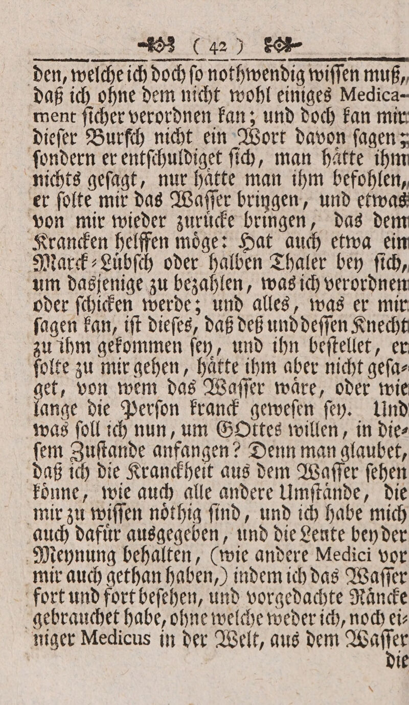 — KA — Ar EEE ——ͤ 2 —U—ñö — — —— um dasjenige zu bezahlen, was ich verordnen oder ſchicken werde; und alles, was er mir ſagen kan, iſt dieſes, daß deß und deſſen Knecht zu ihm gekommen ſey, und ihn beſtellet, er ſolte zu mir gehen, hatte ihm aber nicht geſa⸗ get, von wem das Waſſer waͤre, oder wie lange die Perſon kranck geweſen ſey. Und was ſoll ich nun, um Gottes willen, in die⸗ ſem Zuſtande anfangen? Denn man glaubet, daß ich die Kranckheit aus dem Waſſer ſehen koͤnne, wie auch alle andere Umſtaͤnde, die mir zu wiſſen noͤthig ſind, und ich habe mich auch dafuͤr ausgegeben, und die Leute bey der Meynung behalten, (wie andere Medici vor mir auch gethan haben,) indem ich das Waſſer fort und fort beſehen, und vorgedachte Raͤncke gebrauchet habe, ohne welche weder ich, noch ei⸗ niger Medicus in der Welt, aus dem oy ie *