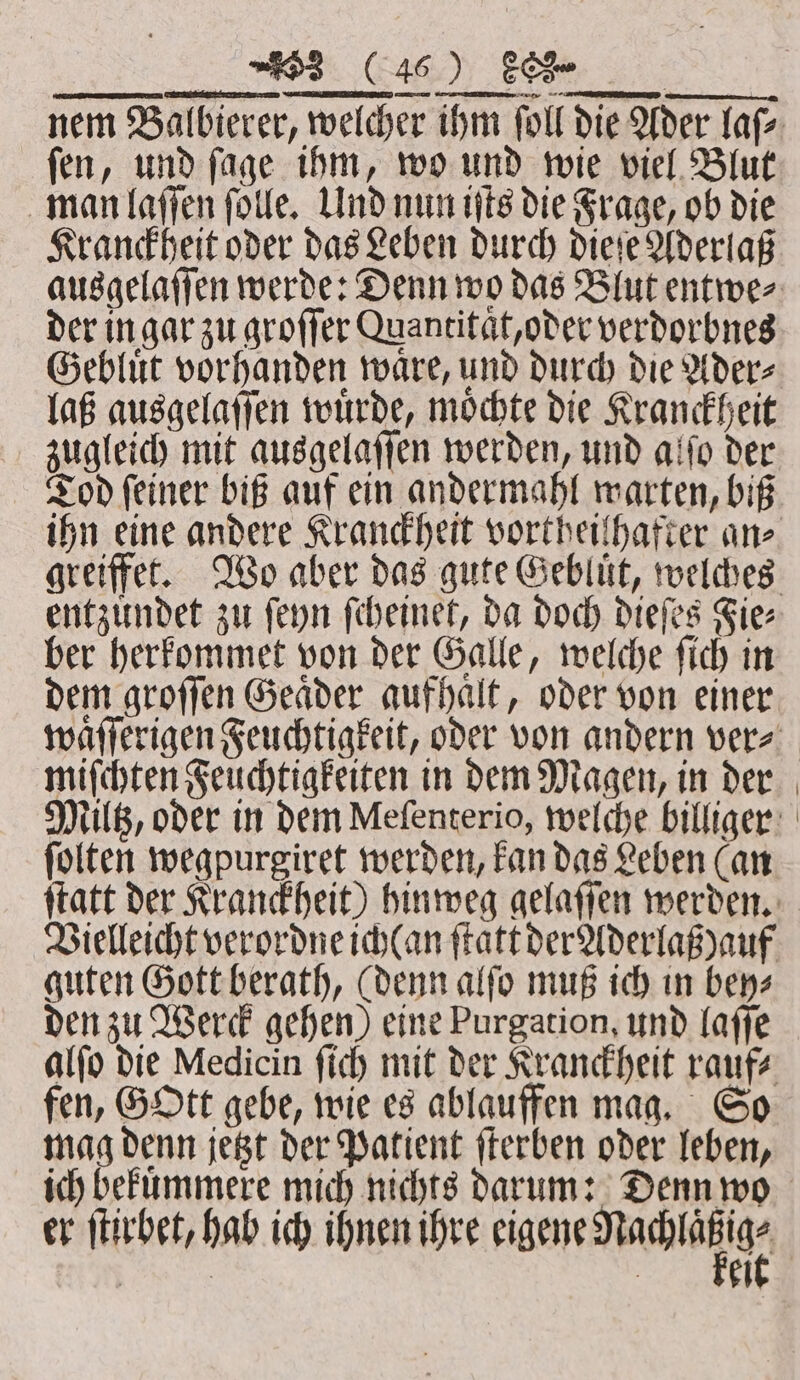 nem Balbierer, welcher ihm ſoll die Ader laſ⸗ ſen, und ſage ihm, wo und wie viel Blut man laſſen ſolle. Und nun iſts die Frage, ob die Kranckheit oder das Leben durch dieſe Aderlaß ausgelaſſen werde: Denn wo das Blut entwe⸗ der in gar zu groſſer Quantitat, oder verdorbnes Gebluͤt vorhanden waͤre, und durch die Ader⸗ laß ausgelaſſen wuͤrde, moͤchte die Kranckheit zugleich mit ausgelaſſen werden, und alſo der Tod ſeiner biß auf ein andermahl warten, biß ihn eine andere Kranckheit vortheiſhafter ane greiffet. Wo aber das gute Gebluͤt, welches entzuͤndet zu ſeyn ſcheinet, da doch dieſes Fie⸗ ber herkommet von der Galle, welche ſich in dem groſſen Geaͤder aufhaͤlt, oder von einer waͤſſerigen Feuchtigkeit, oder von andern vers miſchten Feuchtigkeiten in dem Magen, in der Miltz, oder in dem Mefenterio, welche billiger ſolten wegpurgiret werden, kan das Leben (an ſtatt der Kranckheit) hinweg gelaſſen werden. Vielleicht verordne ich(an ſtatt der Aderlaß ) auf guten Gott berath, (denn alſo muß ich in bey⸗ den zu Werck gehen) eine Purgation, und laſſe alſo die Medicin ſich mit der Kranckheit rauf⸗ fen, GOtt gebe, wie es ablauffen mag. So mag denn jetzt der Patient ſterben oder leben, ich bekuͤmmere mich nichts darum: Denn wo er ſtirbet, hab ich ihnen ihre eigene dachi | Ä 4