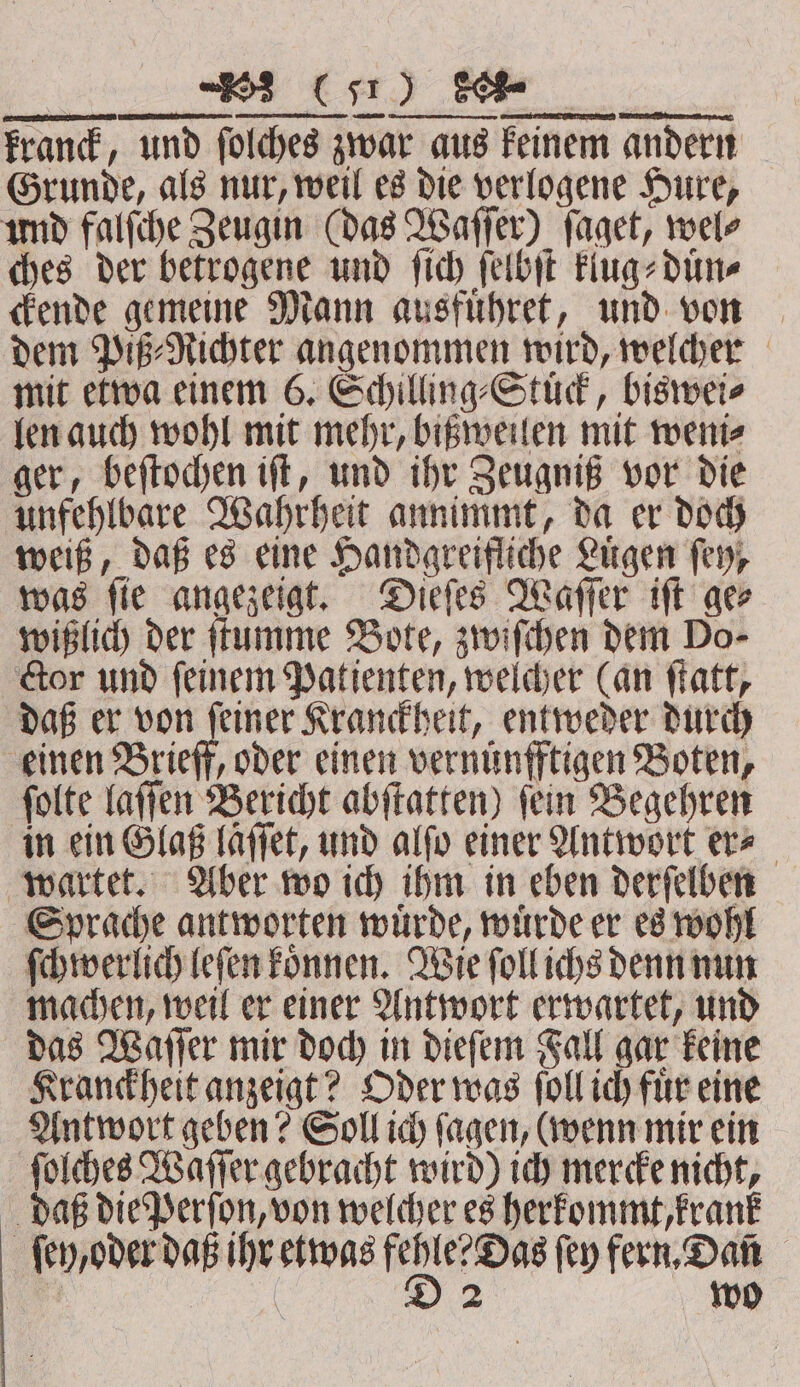 ELLE ·¹ð¹A TER e creme ee . ELT kranck, und foldyes zwar aus keinem andern Grunde, als nur, weil es die verlogene Hure, und falſche Zeugin (das Waſſer) ſaget, wel⸗ ches der betrogene und ſich ſelbſt klug⸗duͤn⸗ ckende gemeine Mann ausfuͤhret, und von dem Piß⸗Richter angenommen wird, welcher mit etwa einem 6. Schilling⸗Stuͤck, biswei⸗ len auch wohl mit mehr, bißweilen mit weni⸗ ger, beſtochen iſt, und ihr Zeugniß vor die unfehlbare Wahrheit annimmt, da er doch weiß, daß es eine Handgreifliche Luͤgen fey, was ſie angezeigt. Dieſes Waſſer iſt ge⸗ wißlich der ſtumme Bote, zwiſchen dem Do- ctor und ſeinem Patienten, welcher (an ſtatt, daß er von feiner Kranckheit, entweder durch einen Brieff, oder einen vernuͤnfftigen Boten, ſolte laſſen Bericht abſtatten) ſein Begehren in ein Glaß laͤſſet, und alſo einer Antwort er⸗ wartet. Aber wo ich ihm in eben derſelben Sprache antworten wuͤrde, wuͤrde er es wohl ſchwerlich leſen koͤnnen. Wie ſoll ichs denn nun machen, weil er einer Antwort erwartet, und das Waſſer mir doch in dieſem Fall gar keine Kranckheit anzeigt? Oder was ſoll ich fuͤr eine Antwort geben? Soll ich ſagen, (wenn mir ein ſolches Waſſer gebracht wird) ich mercke nicht, daß die Perſon, von welcher es herkommt, krank ſey, oder daß ihr etwas ee fey fern, Dan 1 | | 2 wo