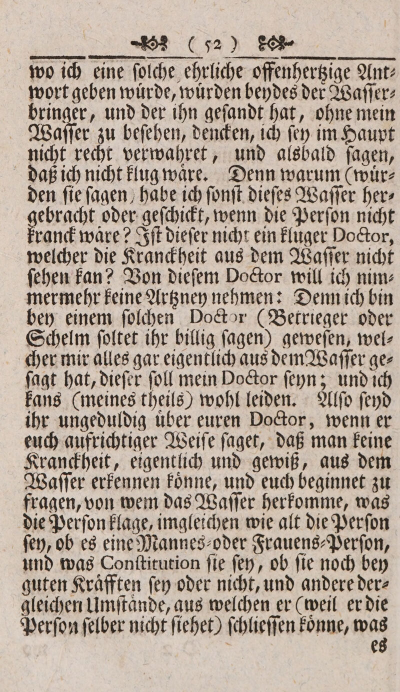 wo ich eine ſolche ehrliche offenhertzige Ant: wort geben wuͤrde, wuͤrden beydes der Waſſer⸗ bringer, und der ihn geſandt hat, ohne mein Waſſer zu beſehen, dencken, ich (ery im Haupt nicht recht verwahret, und alsbald ſagen, daß ich nicht klug waͤre. Denn warum (wuͤr⸗ den ſie ſagen habe ich ſonſt dieſes Waſſer her⸗ ebracht oder geſchickt, wenn die Perſon nicht rand ware? Iſt dieſer nicht ein kluger Doctor, welcher die Kranckheit aus dem Waſſer nicht ſehen kan? Von dieſem Doctor will ich nim⸗ mermehr keine Artzney nehmen: Denn ich bin bey einem ſolchen Doctor (Betrieger oder Schelm ſoltet ihr billig ſagen) geweſen, wel⸗ cher mir alles gar eigentlich aus dem Waſſer ge⸗ ſagt hat, dieſer ſoll mein Doctor ſeyn; und ich kans (meines theils) wohl leiden. Alſo ſeyd ihr ungeduldig uͤber euren Doctor, wenn er euch aufrichtiger Weiſe ſaget, daß man keine Kranckheit, eigentlich und gewiß, aus dem Waſſer erkennen koͤnne, und euch beginnet zu fragen, von wem das Waſſer herkomme, was die Perſon klage, imgleichen wie alt die Perſon ſey, ob es eine Mannes⸗oder Frauens⸗Perſon, und was Conſtitution ſie ſey, ob ſie noch bey guten Kraͤfften ſey oder nicht, und andere der⸗ gleichen Umſtaͤnde, aus welchen er (weil er die Perſon ſelber nicht ſiehet) ſchlieſſen koͤnne, ipa | e