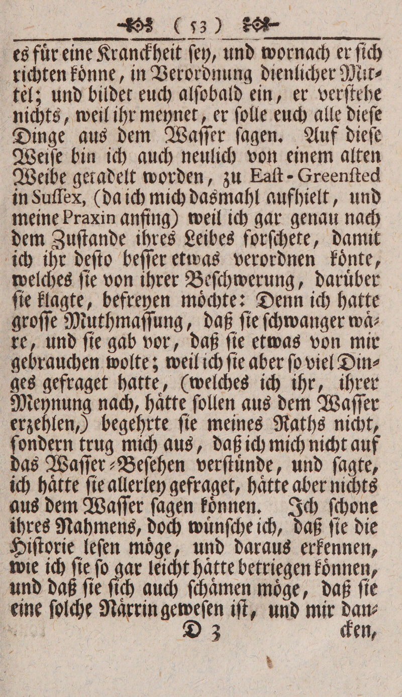 CCC es für eine Kranckheit fey, und wornach er ſich richten koͤnne, in Verordnung dienlicher Mit⸗ tel; und bildet euch alſobald ein, er verſtehe nichts, weil ihr meynet, er ſolle euch alle dieſe Dinge aus dem Waſſer ſagen. Auf dieſe Weiſe bin ich auch neulich von einem alten Weibe geradelt worden, zu Eaſt - Greenfted in Suſſex, (da ich mich dasmahl aufhielt, und meine Praxin anfing) weil ich gar genau nach dem Zuſtande ihres Leibes forſchete, damit ich ihr deſto beſſer etwas verordnen koͤnte, welches ſie von ihrer Beſchwerung, daruͤber ſie klagte, befreyen moͤchte: Denn ich hatte groſſe Muthmaſſung, daß ſie ſchwanger waͤ⸗ re, und ſie gab vor, daß ſie etwas von mir gebrauchen wolte; weil ich ſie aber ſo viel Din⸗ ges gefraget hatte, (welches ich ihr, ihrer Meynung nach, haͤtte ſollen aus dem Waſſer erzehlen,) begehrte fie meines Raths nicht, fondern trug mich aus, daß ich mich nicht auf das Waſſer⸗Beſehen verſtuͤnde, und ſagte, ich haͤtte ſie allerley gefraget, haͤtte aber nichts aus dem Waſſer ſagen koͤnnen. Ich ſchone ihres Nahmens, doch wuͤnſche ich, daß fie die Hiſtorie leſen moͤge, und daraus erkennen, wie ich fie fo gar leicht hatte betriegen koͤnnen, und daß ſie ſich auch ſchaͤmen moͤge, daß ſie eine ſolche Naͤrrin geweſen iſt, und mir dan⸗ %