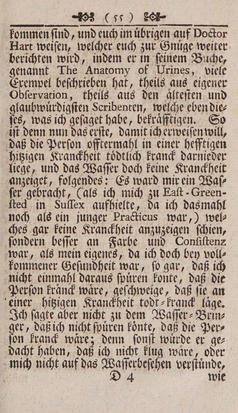 genannt The Anatomy of Urines, viele Exempel beſchrieben hat, theils aus eigener Obſervation, theils aus den aͤlteſten und glaubwuͤrdigſten Scribenten, welche eben die⸗ ſes, was ich geſaget habe, bekraͤfftigen. So iſt denn nun das erſte, damit ich erweiſen will, daß die Perſon offtermahl in einer hefftigen hitzigen Kranckheit toͤdtlich kranck darnieder liege, und das Waſſer doch keine Kranckheit anzeiget, folgendes: Es ward mir ein Wale fer gebracht, (als ich mich zu Eaſt -Green- ſted in Suſſex aufhielte, da ich das mahl noch als ein junger Practicus war,) wel⸗ ches gar keine Kranckheit anzuzeigen ſchien, ſondern beſſer an Farbe und Confiftenz war, als mein eigenes, da ich doch bey voll⸗ kommener Geſundheit war, ſo gar, daß ich nicht einmahl daraus ſpuͤren konte, daß die Perſon kranck waͤre, geſchweige, daß ſie an einer hitzigen Kranckheit todt⸗kranck läge, Ich ſagte aber nicht zu dem Waſſer⸗Brin⸗ ger, daß ich nicht ſpuͤren koͤnte, daß die Per⸗ ſon kranck waͤre; denn ſonſt wuͤrde er ge⸗ dacht haben, daß ich nicht klug waͤre, oder mich nicht auf das Wee verſtuͤnde,