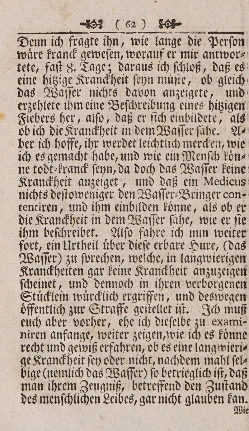 ff! ˙ ET WER Denn ich fragte ihn, wie lange die Perfor: waͤre kranck geweſen, worauf er mir antwor⸗ tete, faſt 8. Tage; daraus ich ſchloß, daß es eine hitzige Kranckheit ſeyn muſte, ob gleich das Waſſer nichts davon anzeigete, und erzehlete ihm eine Beſchreibung eines hitzigen Fiebers her, alſo, daß er ſich einbildete, als ob ich die Kranckheit in dem Waſſer ſaͤhe. A⸗ ber ich hoffe, ihr werdet leichtlich mercken, wie ich es gemacht habe, und wie ein Menſch koͤn⸗ ne todt⸗kranck ſeyn, da doch das Waſſer keine Kranckheit anzeiget, und daß ein Medicus nichts deſtoweniger den Waſſer⸗Bringer con- tentiren, und ihm einbilden koͤnne, als ob er die Kranckheit in dem Waſſer fahe, wie er fie ihm beſchreibet. Alſo fahre ich nun weiter fort, ein Urtheil uͤber dieſe erbare Hure, (das Waſſer) zu ſprechen, welche, in langwierigen Kranckheiten gar keine Kranckheit anzuzeigen ſcheinet, und dennoch in ihren verborgenen Stuͤcklein wuͤrcklich ergriffen, und deswegen öffentlich zur Straffe geſtellet iſt. Ich muß euch aber vorher, ehe ich dieſelbe zu exami- niren anfange, weiter zeigen, wie ich es koͤnne recht und gewiß erfahren, ob es eine langwieri⸗ ge Kranckheit fey oder nicht, nachdem mahl ſel⸗ bige (nemlich das Waſſer) fo betrieglich iſt, daß man ihrem Zeugniß, betreffend den Zuſtand des menſchlichen Leibes, gar nicht glauben ka, le