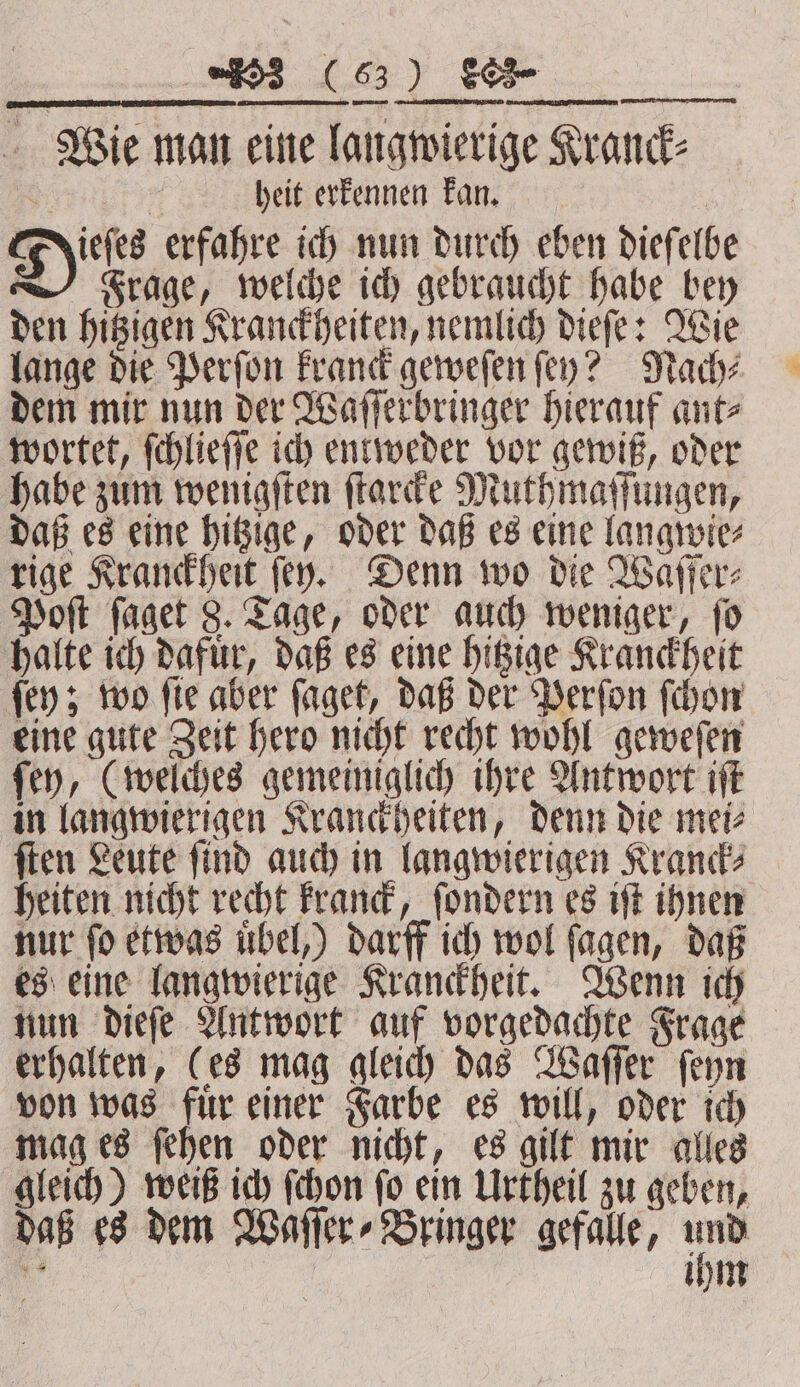 Wie man eine langwierige Kranck⸗ . heit erkennen kan. ieſes erfahre ich nun durch eben dieſelbe Frage, welche ich gebraucht habe bey den hitzigen Kranckheiten, nemlich dieſe: Wie lange die Perſon kranck geweſen ſey? Nach⸗ dem mir nun der Waſſerbringer hierauf ant⸗ wortet, ſchlieſſe ich entweder vor gewiß, oder habe zum wenigſten ſtarcke Muthmaſſungen, daß es eine hitzige, oder daß es eine langwie⸗ rige Kranckheit (ey. Denn wo die Waſſer⸗ Poſt faget 8. Tage, oder auch weniger, fo halte ich dafuͤr, daß es eine hitzige Kranckheit ſey; wo ſie aber ſaget, daß der Perſon ſchon eine gute Zeit hero nicht recht wohl geweſen ſey, (welches gemeiniglich ihre Antwort iſt in langwierjgen Kranckheiten, denn die mei⸗ ſten Leute ſind auch in langwierigen Kranck⸗ heiten nicht recht kranck, ſondern es iſt ihnen nur ſo etwas uͤbel,) darff ich wol ſagen, daß es eine langwierige Kranckheit. Wenn ich nun dieſe Antwort auf vorgedachte Frage erhalten, (es mag gleich das Waſſer ſeyn von was fuͤr einer Farbe es will, oder ich mag es ſehen oder nicht, es gilt mir alles gleich) weiß ich ſchon ſo ein Urtheil zu geben, daß es dem Waſſer⸗Bringer gefalle, ee a ihm