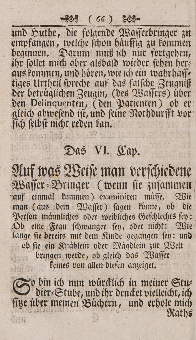 15 EEE ne: ein nme CN aus kommen, und hören, wie ich ein wahrhaff⸗ tiges Urtheil ſpreche auf das falſche Zeugniß der betruͤglichen Zeugin, (des Waſſers) uͤber den Delinquenten, (den Patienten) ob er leich abweſend iſt, und feine Nothdurfft vor fib ſelbſt nicht reden kan. 5 Das VI Cap. Auf was Weiſe man verſchiedene Waſſer⸗Bringer (wenn ſie zuſammen “auf. einmal kommen) examiniren muͤſſe. Wie man (aus dem Waſſer) ſagen koͤnne, ob die Perſon maͤnnliches oder weibliches Geſchlechts ſey: Ob eine Frau ſchwanger ſey, oder nicht: Wie lange ſie bereits mit dem Kinde gegangen ſey: und ob ſie ein Knaͤblein oder Maͤgdlein zur Welt bringen werde, ob gleich das Waſſer keines von allen dieſen anzeiget. (Do bin ich nun wuͤrcklich in meiner Stw dier⸗Stube, und ihr dencket vielleicht, ich ſitze uber meinen Büchern, und he, au nn 4 . r ; g