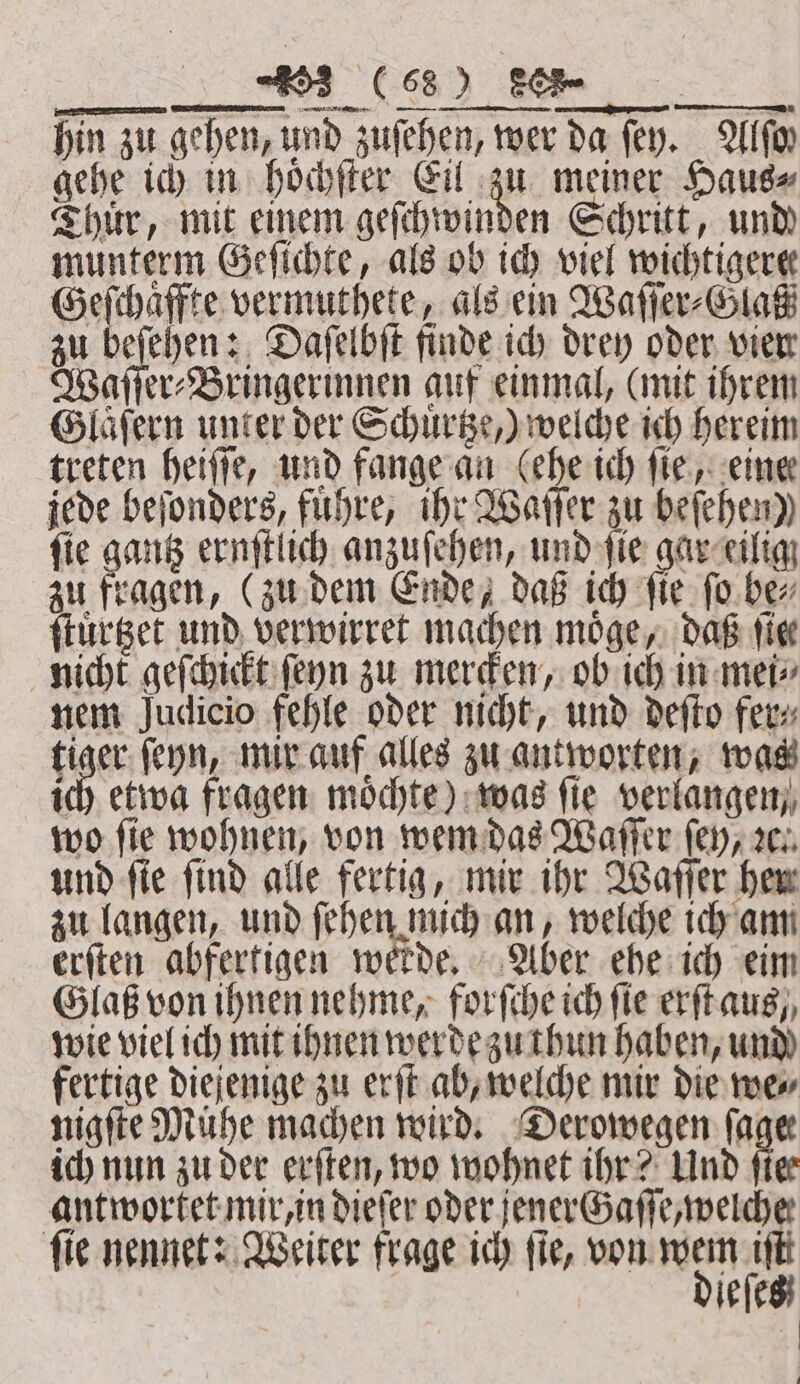 JC hin zu gehen, und zuſehen, wer da fey. Wf gehe ich in hoͤchſter Eil zu meiner Haus⸗ Thuͤr, mit einem geſchwinden Schritt, und munterm Geſichte, als ob ich viel wichtigere Geſchaͤffte vermuthete, als ein Waſſer⸗Glaß zu beſehen: Daſelbſt finde ich drey oder vien Waſſer⸗Bringerinnen auf einmal, (mit ihrem Glaͤſern unter der Schuͤrtze,) welche ich hereim treten heiſſe, und fange an (ehe ich ſie, eine jede beſonders, fuͤhre, ihr Waſſer zu befehen)) ſie gantz ernſtlich anzuſehen, und ſie gar eilig zu fragen, (zu dem Ende, daß ich fie. fo be⸗ ſtuͤrtzet und verwirret machen möge, daß tie nicht geſchickt ſeyn zu mercken, ob ich in mei⸗ nem Judicio fehle oder nicht, und deſto fer⸗ tiger ſeyn, mir auf alles zu antworten, was id) etwa fragen möchte) was fie verlangen, wo fie wohnen, von wem das Waſſer (ey, ꝛc. und ſie ſind alle fertig, mir ihr Waſſer her zu langen, und ſehen mich an, welche ich am erſten abfertigen werde, Aber ehe ich eim GlaB von ihnen nehme, forſche ich fie erſt aus, wie viel ich mit ihnen werde zu thun haben, und fertige diejenige zu erſt ab, welche mir die we⸗ nigſte Mühe machen wird. Derowegen (ager ich nun zu der erſten, wo wohnet ihr? Und fiee antwortet mir, in dieſer oder jener Gaſſe, welche fie nennet: Weiter frage ich fie, von wem tft dieſes |