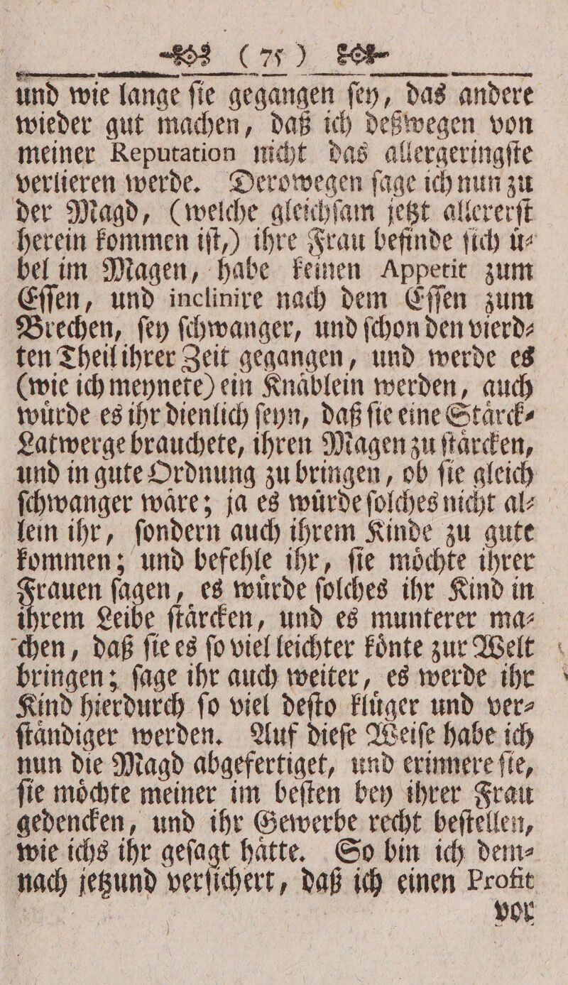 2 Ca) TOR und wie lange fie gegangen fey, das andere wieder gut machen, daß ich deßwegen von meiner Reputation nicht das allergeringſte verlieren werde. Derowegen ſage ich nun zu der Magd, (welche gleichſam jetzt allererſt bel im Magen, habe keinen Appetit zum Eſſen, und inclinire nach dem Eſſen zum Brechen, fey ſchwanger, und (chon den vierd⸗ ten Theil ihrer Zeit gegangen, und werde es (wie ich meynete) ein Knaͤblein werden, auch wuͤrde es ihr dienlich ſeyn, daß ſie eine Staͤrck⸗ Latwerge brauchete, ihren Magen zu ſtaͤrcken, lein ihr, ſondern auch ihrem Kinde zu gute kommen; und befehle ihr, ſie moͤchte ihrer ihrem Leibe ſtaͤrcken, und es munterer ma⸗ chen, daß ſie es fo viel leichter Fonte zur Welt bringen; ſage ihr auch weiter, es werde ihr Kind hierdurch ſo viel deſto kluͤger und ver⸗ ſtaͤndiger werden. Auf dieſe Weiſe habe ich nun die Magd abgefertiget, und erinnere fie, ſie moͤchte meiner im beſten bey ihrer Frau gedencken, und ihr Gewerbe recht beſtellen, wie ichs ihr geſagt haͤtte. So bin ich dem⸗ tt