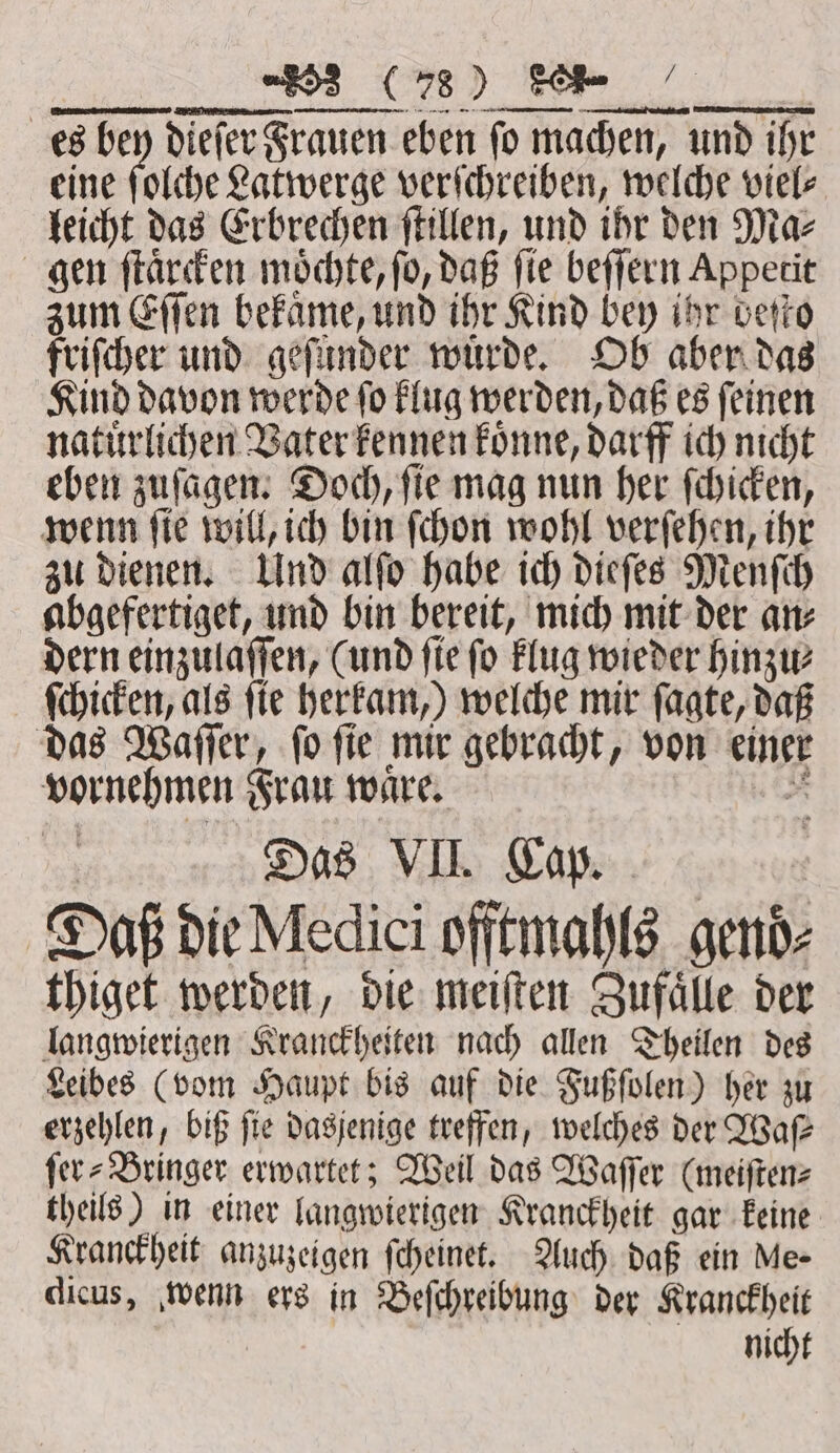 222 — es bey dieſer Frauen eben ſo machen, und ihr eine ſolche Latwerge verſchreiben, welche viel⸗ leicht das Erbrechen ſtillen, und ihr den Ma⸗ gen ſtaͤrcken moͤchte, fo, daß fie beſſern Appetit zum Eſſen bekaͤme, und ihr Kind bey ihr beſto friſcher und geſunder würde, Ob aber das Kind davon werde ſo klug werden, daß es ſeinen natuͤrlichen Vater kennen koͤnne, darff ich nicht eben zuſagen. Doch, ſie mag nun her ſchicken, wenn ſie will, ich bin ſchon wohl verſehen, ihr zu dienen. Und alſo habe ich dieſes Menſch abgefertiget, und bin bereit, mich mit der an⸗ dern einzulaſſen, (und fie fo klug wieder hinzu ſchicken, als fie herkam,) welche mir ſagte, daß das Waſſer, fo fie mir gebracht, von einer vornehmen Frau waͤre. 2 Das VII. Cap. . se ex: Daß die Medici offtmahls gend- thiget werden, die meiſten Zufaͤlle der langwierigen Kranckheiten nach allen Theilen des Leibes (vom Haupt bis auf die Fußſolen) her zu erzehlen, biß fie dasjenige treffen, welches der Waſ⸗ fer- Bringer erwartet; Weil das Waſſer (meiſten⸗ theils) in einer langwierigen Kranckheit gar keine Kranckheit anzuzeigen ſcheinet. Auch daß ein Me- dicus, wenn ers in Beſchreibung der Kranckheit nicht