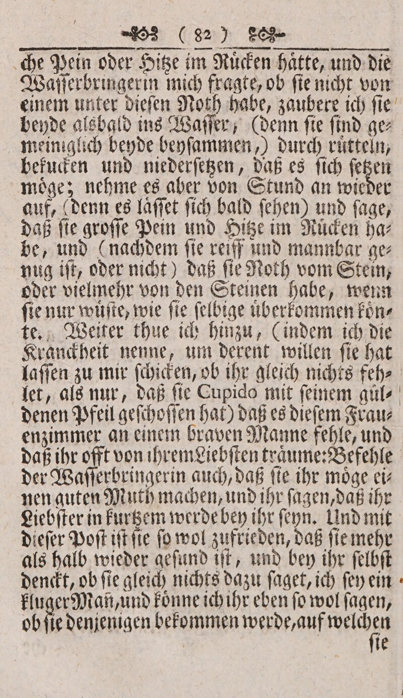 JJ che Pein oder Hitze im Ruͤcken haͤtte, und die Waſſerbringerin mich fragte, ob ſie nicht von einem unter dieſen Noth habe, zaubere ich ſie beyde alsbald ins Waſſer, (denn ſie ſind ge⸗ meiniglich beyde beyſammen,) durch ruͤtteln, bekucken und niederſetzen, daß es ſich ſetzen moͤge; nehme es aber von Stund an wieder auf, (denn es laffet ſich bald ſehen) und fage, daß fie groſſe Pein und Hitze im Rücken bar be, und (nachdem fie reiff und mannbar ge nug iſt, oder nicht) daß ſie Noth vom Stein, oder vielmehr von den Steinen habe, wenn fie nur wuͤſte, wie fie ſelbige uͤberkommen fone te. Weiter thue ich hinzu, (indem ich die Kranckheit nenne, um derent willen ſie hat laſſen zu mir ſchicken, ob ihr gleich nichts feh⸗ let, als nur, daß fie Cupido mit feinem gül⸗ denen Pfeil geſchoſſen hat) daß es dieſem Frau⸗ enzimmer an einem braven Manne fehle, und daß ihr offt von ihremviebſten traͤume: Befehle ber wee een auch, daß ſte ihr moͤge ei⸗ nen guten Muth machen, und ihr ſagen, daß ihr Liebſter in kurtzem werde bey ihr ſeyn. Und mit dieſer Poſt iſt ſie ſo wol zufrieden, daß ſie mehr als halb wieder geſund iſt, und bey ihr ſelbſt denckt, ob fie gleich nichts dazu ſaget, ich ſey ein kluger Man, und koͤnne ich ihr eben fo wol ſagen, ob ſie denjenigen bekommen werde, auf n | te