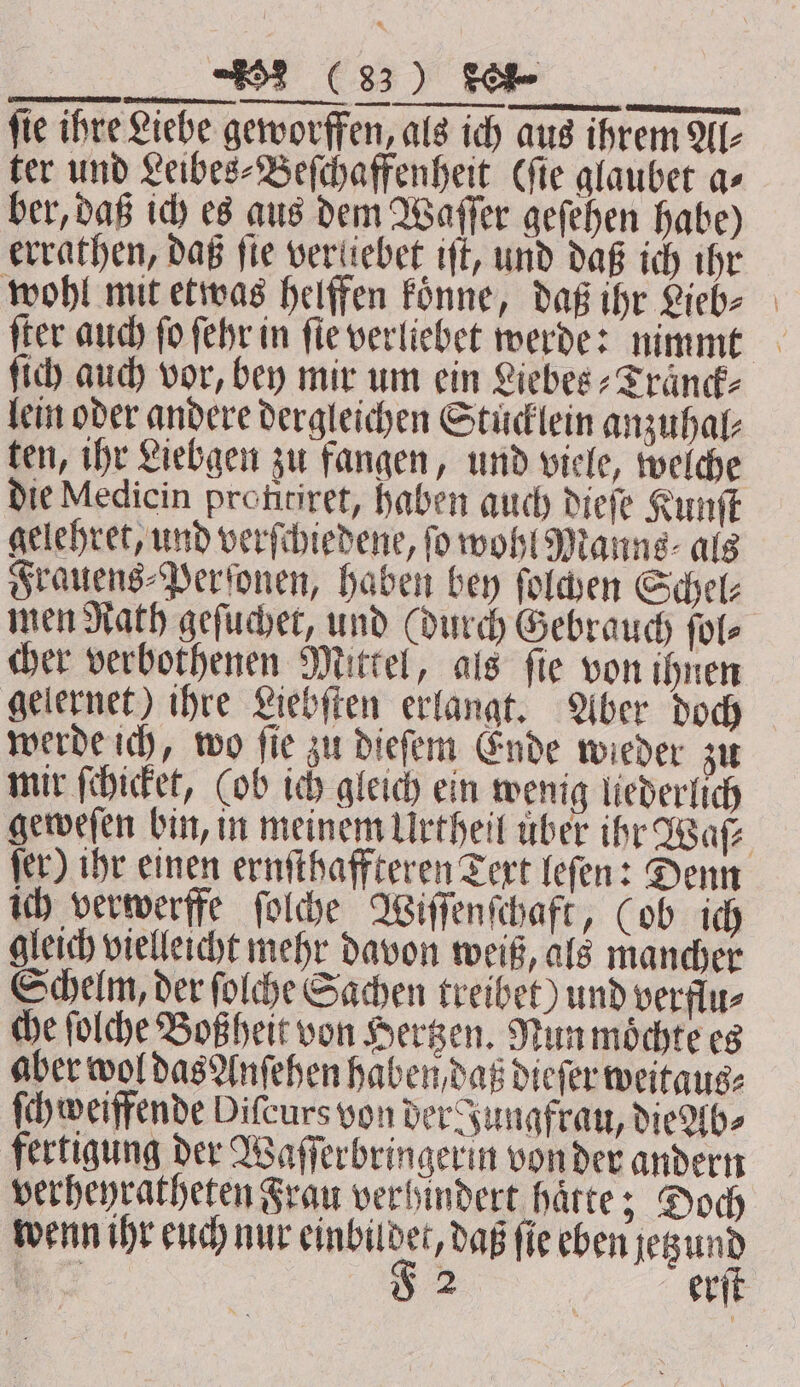 RE EEE Drau, nennen. — m iin: fie ihre Liebe geworffen, als ich aus ihrem Al⸗ ter und Leibes⸗Beſchaffenheit Cfie glaubet as ber, daß ich es aus dem Waſſer geſehen habe) errathen, daß ſie veritebet tft, und daß ich ihr wohl mit etwas helffen koͤnne, daß ihr Lieb⸗ ſter auch ſo ſehr in ſie verliebet werde: nimmt ſich auch vor, bey mir um ein Liebes⸗Traͤnck⸗ lein oder andere dergleichen Stuͤcklein anzuhal⸗ ten, ihr Liebgen zu fangen, und viele, welche die Medicin profitiret, haben auch dieſe Kunſt gelehret, und verſchiedene, fo wohl Manns⸗ als Frauens⸗Perſonen, haben bey ſolchen Schel⸗ men Rath geſuchet, und (durch Gebrauch ſol— cher verbothenen Mittel, als ſie von ihnen gelernet) ihre Liebſten erlangt. Aber doch werde ich, wo ſie zu dieſem Ende wieder zu mir ſchicket, (ob ich gleich ein wenig liederlich geweſen bin, in meinem Urtheil uber ihr Waſ⸗ ſer) ihr einen ernſthaffteren Text leſen: Denn ich verwerffe ſolche Wiſſenſchaft, (ob ich gleich vielleicht mehr davon weiß, als mancher Schelm, der ſolche Sachen treibet) und verflu⸗ che ſolche Boßheit von Hertzen. Nun moͤchte es aber wol das Anſehen haben daß dieſer weitaus: ſchweiffende Difcurs von der Jungfrau, die Ab⸗ fertigung der Waſſerbringerin von der andern verheyratheten Frau verhindert haͤtte; Doch wenn ihr euch nur 1 daß ſie eben u