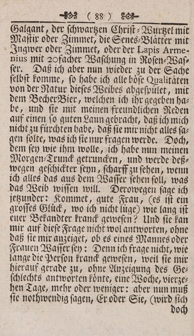 Galgant, der ſchwartzen Chriſt⸗Wurtzel mit Maſtix oder Zimmet, die Senes⸗Blaͤtter mit Ingwer oder Zimmet, oder der Lapis Arme- nius mit 20 facher Waſchung in Roſen⸗Waſ⸗ jer. Daß ich aber nun wieder zu der Sache ſelbſt komme, fo habe ich alle boͤſe Qualitäten von der Natur dieſes Weibes abgeſpuͤlet, mit dem Becher Bier, welchen ich ihr gegeben ha⸗ be, und ſie mit meinen freundlichen Reden auf einen ſo guten Laun gebracht, daß ich mich nicht zu fuͤrchten habe, daß ſie mir nicht alles ſa⸗ en ſolte, was ich ſie nur fragen werde. Doch, em ſey wie ihm wolle, ich habe nun meinen Morgen⸗Trunck getruncken, und werde deß⸗ wegen geſchickter ſeyn, ſcharff zu ſehen, wenn ich alles das aus dem Waſſer ſehen ſoll, was das Weib wiſſen will. Derowegen ſage ich jetzunder: Kommet, gute Frau, (es iſt ein groſſes Gluͤck, wo ich nicht luͤge) wie lang iſt euer Bekandter kranck geweſen? Und fie kan mir auf dieſe Frage nicht wol antworten, ohne daß fie mir anzeiget, ob es eines Mannes oder Frauen Waſſer ſey: Denn ich frage nicht, wie lange die Perſon kranck geweſen, weil ſie mir hierauf gerade zu, ohne Anzeigung des Ge⸗ ſchlechts antworten koͤnte, eine Woche, vierze— hen Tage, mehr oder weniger: aber nun muß fie nothwendig ſagen, Er oder Sie, 90 N 0