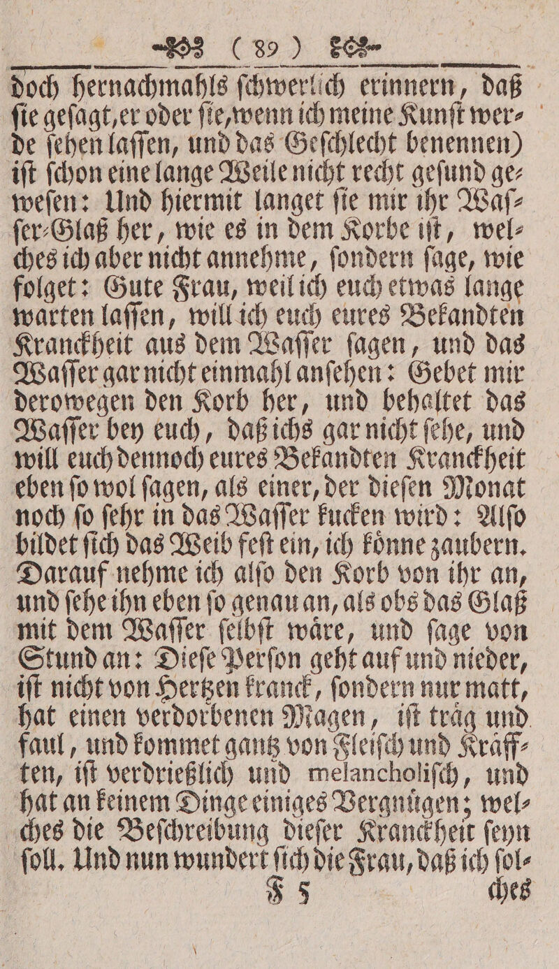 ET ee U SE, doch hernachmahls ſchwerlich erinnern, daß fie geſagt, er oder ſie wenn ich meine Kunſt wer» | de ſehen laſſen, und das Geſchlecht benennen) iſt ſchon eine lange Weile nicht recht geſund ge⸗ weſen: Und hiermit langet ſie mir ihr Waſ⸗ ſer⸗Glaß her, wie es in dem Korbe iſt, wel⸗ ches ich aber nicht annehme, ſondern ſage, wie folget: Gute Frau, weil ich euch etwas lange warten laſſen, will ich euch eures Bekandten Kranckheit aus dem Waſſer ſagen, und das Waſſer gar nicht einmahl anſehen: Gebet mir derowegen den Korb her, und behaltet das Waſſer bey euch, daß ichs gar nicht ſehe, und will euch dennoch eures Bekandten Kranckheit eben ſo wol ſagen, als einer, der dieſen Monat noch ſo ſehr in das Waſſer kucken wird: Alſo bildet ſich das Weib feſt ein, ich koͤnne zaubern. Darauf nehme ich alſo den Korb von ihr an, und ſehe ihn eben ſo genau an, als obs das Glaß mit dem Waſſer ſelbſt waͤre, und ſage von Stund an: Dieſe Perſon geht auf und nieder, iſt nicht von Hertzen kranck, ſondern nur matt, hat einen verdorbenen Magen, iſt traͤg und faul, und kommet gantz von Fleiſch und Kraff⸗ ten, iſt verdrießlich und melancholiſch, und hat an keinem Dinge einiges Vergnuͤgen; wel⸗ ches die Beſchreibung dieſer Kranckheit ſeyn ſoll. Und nun wundert a die Frau, daß ich bse