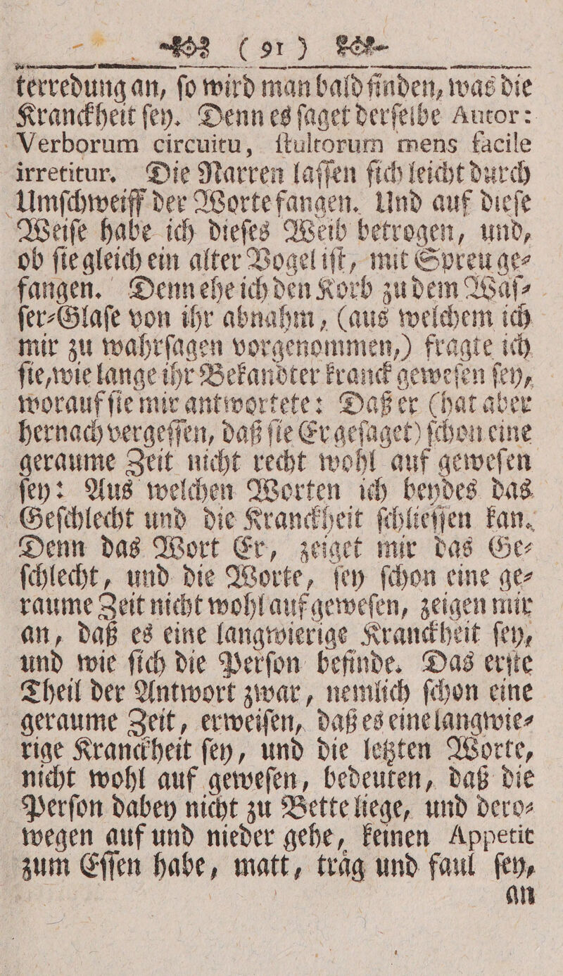 an KR) terredung an, fo wird man bald finden, was die Kranckheit fey. Denn es ſaget derfeibe Autor: Verborum circuitu, ſtultorum mens facile irretitur. Die Narren laſſen fich leicht durch Umſchweiff der Worte fangen. Und auf dieſe Weiſe habe ich dieſes Weib betrogen, und, ob fie gleich ein alter Vogel iſt, mit Spreu ge⸗ fangen. Denn ehe ich den Korb zudem Waſ⸗ ſer⸗Glaſe von ihr abnahm, (aus welchem ich mir zu wahrſagen vorgenommen, ) fragte ich ſie, wie lange ihr Bekandter kranck geweſen ſey, worauf ſie mir antwortete: Daß er (hat aber hernach vergeſſen, daß ſie Er geſaget) ſchon eine geraume Zeit nicht recht wohl auf geweſen ſey: Aus welchen Worten ich beydes das Geſchlecht und die Kranckheit ſchlieſſen kan. Denn das Wort Er, zeiget mir das Ge⸗ ſchlecht, und die Worte, ſey ſchon eine ge⸗ raume Zeit nicht wohl auf geweſen, zeigen mir an, daß es eine langwierige Kranckheit ſey, und wie ſich die Perſon befinde. Das erſte Theil der Antwort zwar, nemlich ſchon eine geraume Zeit, erweiſen, daß es eine langwie⸗ rige Kranckheit ſey, und die letzten Worte, nicht wohl auf geweſen, bedeuten, daß die Perſon dabey nicht zu Bette liege, und dero⸗ wegen auf und nieder gehe, keinen Appetit zum Eſſen habe, matt, trag und faul fen, a | | an