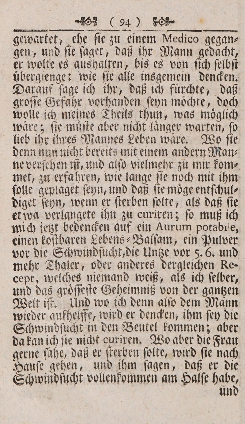 Sai a hee gewartet, ehe fie zu einem Medico gegan- gen, und ſie ſaget, daß ihr Mann gedacht, er wolte es aushalten, bis es von ſich ſelbſt übergienge: wie fie alle insgemein dencken. Darauf ſage ich ihr, daß ich fuͤrchte, daß groſſe Gefahr vorhanden ſeyn moͤchte, doch wolle ich meines Theils thun, was moͤglich waͤre; ſie muͤſte aber nicht laͤnger warten, ſo lieb ihr ihres Mannes Leben ware Wo fie denn nun nicht bereits mit einem andern Man⸗ ne verſehen iſt, und alſo vielmehr zu mir kom⸗ met, zu erfahren, wie lange ſie noch mit ihm ſolle geplaget ſeyn, und daß ſie moͤge entſchul⸗ diget ſeyn, wenn er ſterben ſolte, als daß ſie et wa verlangete ihn zu curiren; ſo muß ich mich jetzt bedencken auf ein Aurum potabite, einen koſtbaren Lebens⸗Balſam, ein Pulver vor die Schwindſucht, die Untze vor 5. 6. und mehr Thaler, oder anderes dergleichen Re- cept, welches niemand weiß, als ich ſelber, und das groͤſſeſte Geheimniß von der gantzen Welt iſt. Und wo ich denn alſo dem Mann wieder aufhelffe, wird er dencken, ihm ſey die Schwindſucht in den Beutel kommen; aber da kan ich fie nicht curiven, Wo aber die Frau gerne fühe, daß er ſterben ſolte, wird fie nach Hauſe gehen, und ihm ſagen, daß er die Schwindſucht vollenkommen am Halſe Habe, un