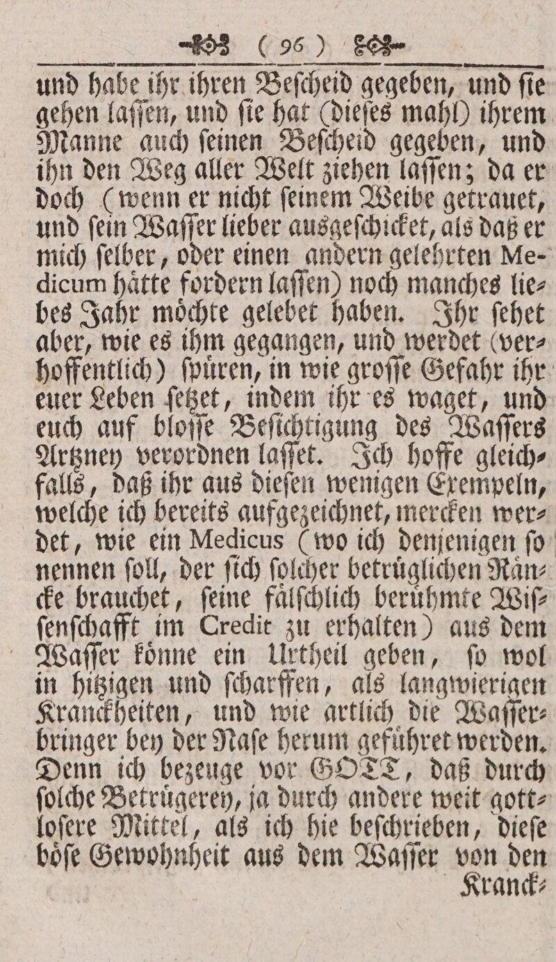 mich ſelber, oder einen andern gelehrten Me- dicum haͤtte fordern laſſen) noch manches lie⸗ bes Jahr moͤchte gelebet haben. Ihr ſehet aber, wie es ihm gegangen, und werdet ver⸗ hoffentlich) ſpuͤren, in wie groſſe Gefahr ihr euer Leben ſetzet, indem ihr es waget, und euch auf bloſſe Beſichtigung des Waſſers Artzney verordnen laſſet. Ich hoffe gleich⸗ falls, daß ihr aus dieſen wenigen Exempeln, welche ich bereits aufgezeichnet, mercken wer⸗ det, wie ein Medicus (wo ich denjenigen ſo nennen fol, der ſich folder betruͤglichen Manz cke brauchet, feine faͤlſchlich beruͤhmte Wife ſenſchafft im Credit zu erhalten) aus dem Waſſer koͤnne ein Urtheil geben, fo wol in hitzigen und ſcharffen, als langwierigen Kranckheiten, und wie artlich die Waſſer⸗ bringer bey der Naſe herum gefuͤhret werden. Denn ich bezeuge vor GOTT, daß durch ſolche Betruͤgerey, ja durch andere weit gott⸗ loſere Mittel, als ich hie beſchrieben, dieſe boͤſe Gewohnheit aus dem Waſſer ne 175 ranck⸗