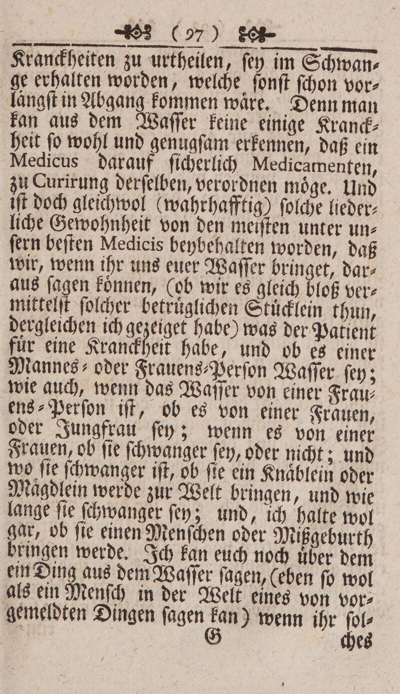 a Wer C97) SO Kranckheiten zu urtheilen, fey im Schwan⸗ ge erhalten worden, welche ſonſt ſchon vor⸗ laͤngſt in Abgang kommen ware. Denn man kan aus dem Waſſer keine einige Kranck⸗ heit ſo wohl und genugſam erkennen, daß ein Medicus darauf ſicherlich Medicamenten, zu Curirung derſelben, verordnen möge, Und UE doch gleichwol (wahrhaftig) ſolche lieder⸗ liche Gewohnheit von den meiſten unter un⸗ ſern beſten Medicis beybehalten worden, daß wir, wenn ihr uns euer Waſſer bringet, dar⸗ aus ſagen koͤnnen, (ob wir es gleich bloß ver⸗ mittelſt ſolcher betruͤglichen Stuͤcklein thun, dergleichen ich gezeiget habe) was der Patient für eine Kranckheit habe, und ob es einer Mannes oder Frauens⸗Perſon Waſſer ſey; wie auch, wenn das Waſſer von einer Frau⸗ ens⸗Perſon iſt, ob es von einer Frauen, oder Jungfrau ſey; wenn es von einer Frauen, ob ſie ſchwanger ſey, oder nicht; und wo fie ſchwanger iſt, ob fie ein Knaͤblein oder Magdlein werde zur Welt bringen, und wie lange ſie ſchwanger ſey; und, ich halte wol gar, ob ſie einen Menſchen oder Mißgeburth bringen werde. Ich kan euch noch uͤber dem ein Ding aus dem Waſſer ſagen, (eben ſo wol als ein Menſch in der Welt eines von vor⸗ gemeldten Dingen ſagen u wenn ihr u