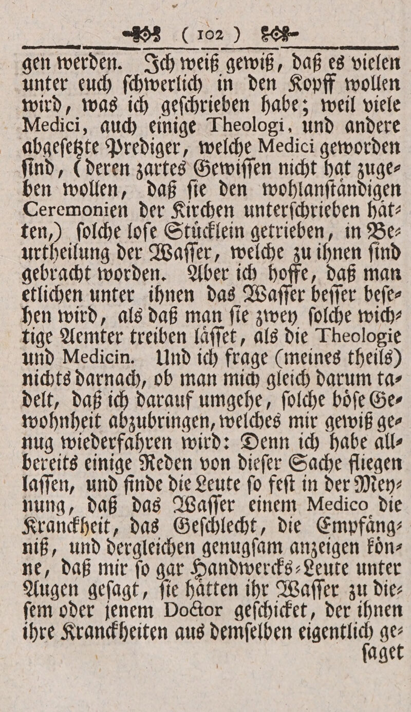 ——— — ee) gen werden. Ich weiß gewiß, daß es vielen unter euch ſchwerlich in den Kopff wollen wird, was ich geſchrieben habe; weil viele Medici, auch einige Theologi, und andere abgeſetzte Prediger, welche Medici geworden ſind, (deren zartes Gewiſſen nicht hat zuge⸗ ben wollen, daß ſie den wohlanſtaͤndigen Ceremonien der Kirchen unterſchrieben hat ten,) ſolche loſe Stücklein getrieben, in Bez urtheilung der Waſſer, welche zu ihnen ſind gebracht worden. Aber ich hoffe, daß man etlichen unter ihnen das Waſſer beſſer beſe⸗ hen wird, als daß man ſie zwey ſolche wich⸗ tige Aemter treiben laͤſſet, als die Theologie und Medicin. Und ich frage (meines theils) nichts darnach, ob man mich gleich darum ta⸗ delt, daß ich darauf umgehe, ſolche boͤſe Ge⸗ wohnheit abzubringen, welches mir gewiß ge⸗ nug wiederfahren wird: Denn ich habe all⸗ bereits einige Reden von dieſer Sache fliegen laſſen, und finde die Leute ſo feſt in der Mey⸗ nung, daß das Waſſer einem Medico die Kranckheit, das Geſchlecht, die Empfaͤng⸗ niß, und dergleichen genugſam anzeigen koͤn⸗ ne, daß mir ſo gar Handwercks⸗Leute unter Augen geſagt, ſie haͤtten ihr Waſſer zu die⸗ ſem oder jenem Doctor geſchicket, der ihnen ihre Kranckheiten aus demſelben saree oe | age