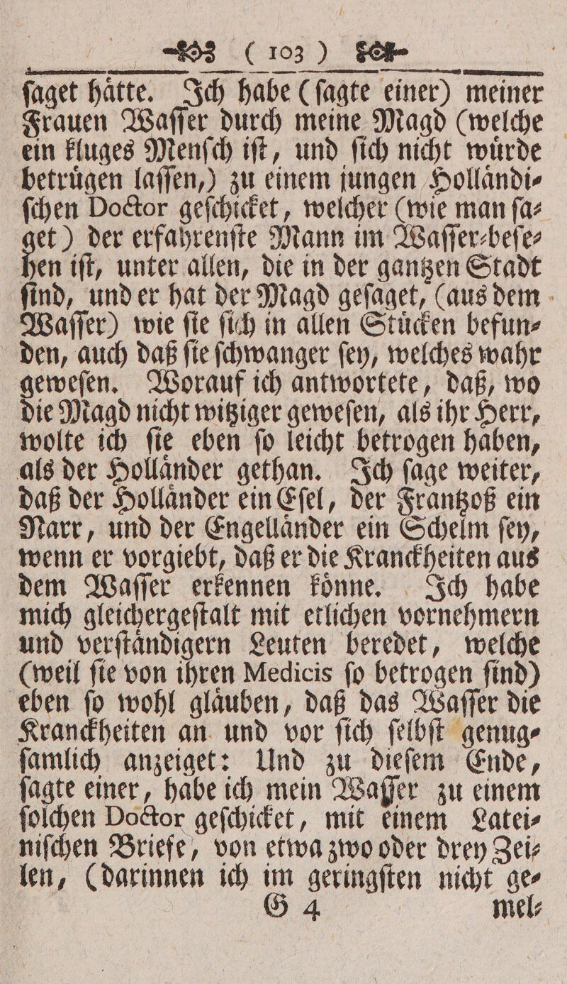 a) en eee faget hatte. Ich habe (ſagte einer) meiner Frauen Waſſer durch meine Magd (welche ein kluges Menſch iſt, und ſich nicht wuͤrde betruͤgen laſſen,) zu einem jungen Hollaͤndi⸗ ſchen Doctor geſchicket, welcher (wie man ſa⸗ et) der erfahrenſte Mann im Waſſer⸗beſe⸗ En ift, unter allen, die in der gantzen Stadt find, und er hat der Magd geſaget, (aus dem Waſſer) wie ſie ſich in allen Stuͤcken befun⸗ den, auch daß ſie ſchwanger ſey, welches wahr geweſen. Worauf ich antwortete, daß, wo die Magd nicht witziger geweſen, als ihr Herr, wolte ich ſie eben ſo leicht betrogen haben, als der Hollaͤnder gethan. Ich ſage weiter, daß der Hollander ein Eſel, der Frantzoß ein Narr, und der Engellaͤnder ein Schelm ſey, wenn er vorgiebt, daß er die Kranckheiten aus dem Waſſer erkennen koͤnne. Ich habe mich gleichergeſtalt mit etlichen vornehmern und verſtaͤndigern Leuten beredet, welche (weil ſie von ihren Medicis ſo betrogen ſind) eben ſo wohl glaͤuben, daß das Waſſer die Kranckheiten an und vor ſich ſelbſt genug⸗ ſamlich anzeiget: Und zu dieſem Ende, ſagte einer, habe ich mein Waſſer zu einem ſolchen Doctor geſchicket, mit einem Latei⸗ niſchen Briefe, von etwa zwo oder drey Zei⸗ len, (darinnen ich im geringſten nicht ge⸗ G 44 mel⸗