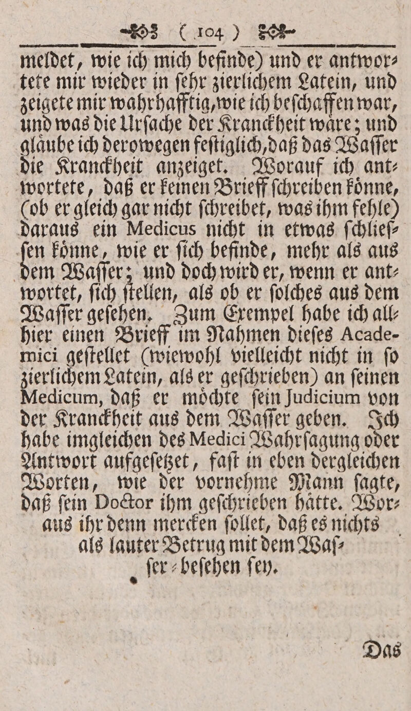 ES RE b meldet, wie ich mich befinde) und er antwor⸗ tete mir wieder in ſehr zierlichem Latein, und zeigete mir wahrhafftig, wie ich beſchaffen war, und was die Urſache der Kranckheit waͤre; und glaͤube ich derowegen feſtiglich, daß das Waſſer die Kranckheit anzeiget. Worauf ich ant⸗ wortete, daß er keinen Brieff ſchreihen koͤnne, (ob er gleich gar nicht ſchreibet, was ihm fehle) daraus ein Medicus nicht in etwas ſchlieſ⸗ 15 Foune, wie er ſich befinde, mehr als aus dem Waſſer; und doch wird er, wenn er ant⸗ wortet, ſich ſtellen, als ob er ſolches aus dem Waſſer geſehen. Zum Exempel habe ich all⸗ hier einen Brieff im Nahmen dieſes Acade- mici geſtellet (wiewohl vielleicht nicht in ſo ierlichem Latein, als er geſchrieben) an ſeinen edieum, daß er moͤchte fein Judicium von der Kranckheit aus dem Waſſer geben. Ich habe imgleichen des Medici Wahrſagung oder Antwort aufgeſetzet, faſt in eben dergleichen Worten, wie der vornehme Mann ſagte, daß ſein Doctor ihm geſchrieben haͤtte. Wor⸗ aus ihr denn mercken ſollet, daß es nichts als lauter Betrug mit dem Waſ⸗ ſer⸗beſehen fen. | Das