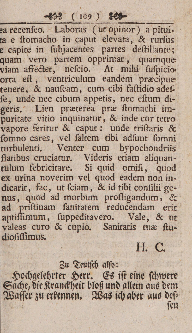 Y... OE pot ange sarecenfeo, Laboras (ut opinor) a pitui- ta e ſtomacho in caput elevata, &amp; rurſus e capite in ſubjacentes partes deſtillante; quam vero partem opprimat, quamque viam affectet, neſcio. At mihi fufpicio orta eſt, ventriculum eandem præcipue tenere, &amp; nauſeam, cum cibi faſtidio adef- ſe, unde nec cibum appetis, nec eſtum di- geris. Lien præterea præ ſtomachi im- puritate vitio inquinatur, &amp; inde cor tetro vapore feritur &amp; caput: unde triſtaris &amp; ſomno cares, vel ſaltem tibi adſunt ſomni turbulenti. Venter cum hypochondriis flatibus cruciatur. Videris etiam aliquan- tulum febricitare. Si quid omifi, quod ex urina noverim vel quod eadem non in- dicarit, fac, ut ſciam, &amp; id tibi conſilii ge- nus, quod ad morbum profligandum, &amp; ad priſtinam ſanitatem reducendam erit aptiſſimum, ſuppeditavero. Vale, &amp; ut valeas curo &amp; cupio. Sanitatis tuæ ftu- dioſiſſimus. f N H. . 5 Zu Teutſch af: | Hochgelehrter Herr. Es iſt eine ſchwere Sache, die Kranckheit bloß und allein aus dem Waſſer zu erkennen. Was ich aber aus pi 70 ſen