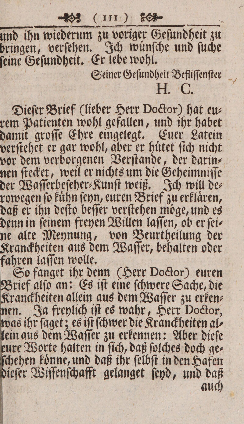 „ ——— — . ——— Dieſer Brief (lieber Herr Doctor) hat eu⸗ rem Patienten wohl gefallen, und ihr habet damit groſſe Ehre eingelegt. Euer Latein verſtehet er gar wohl, aber er huͤtet ſich nicht vor dem verborgenen Verſtande, der darin⸗ nen ſtecket, weil er nichts um die Geheimniſſe der Waſſerbeſeher⸗Kunſt weiß. Ich will de⸗ rowegen ſo kuͤhn ſeyn, euren Brief zu erklaͤren, daß er ihn deſto beſſer verſtehen moͤge, und es denn in ſeinem freyen Willen laſſen, ob er ſei⸗ ne alte Meynung, von Beurtheilung der Kranckheiten aus dem Waſſer, behalten oder fahren laſſen wolle. So fanget ihr denn (Herr DoGor) euren Brief alſo an: Es iſt eine ſchwere Sache, die Kranckheiten allein aus dem Waſſer zu erken⸗ nen. Ja freylich iſt es wahr, Herr Doctor, was ihr ſaget; es iſt ſchwer die Kranckheiten al⸗ lein aus dem Waſſer zu erkennen: Aber dieſe eure Worte halten in ſich, daß ſolches doch ge⸗ ſchehen koͤnne, und daß ihr ſelbſt in den Hafen dieſer Wiſſenſchafft gelanget ſeyd, und iy ö auch