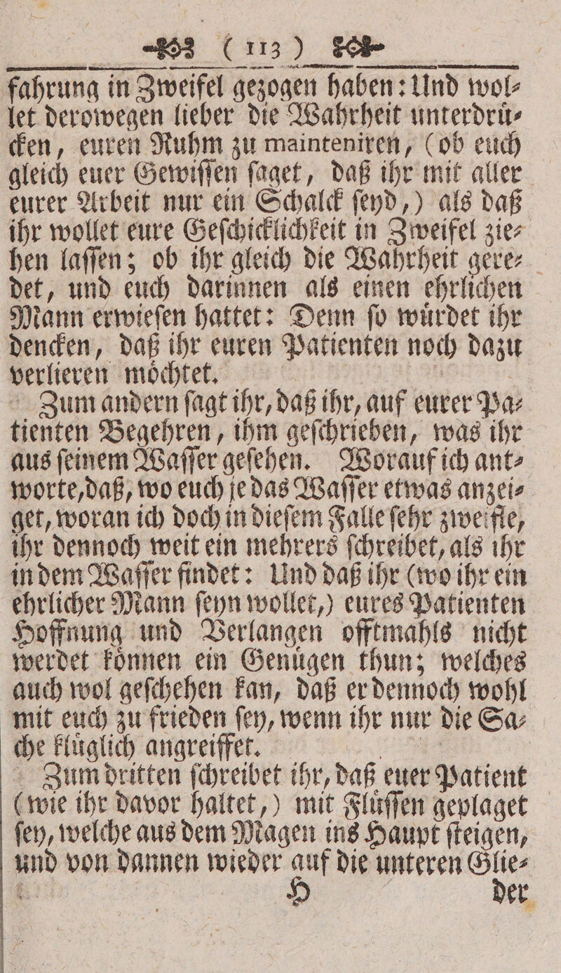 fahrung in Zweifel gezogen haben: Und wol⸗ let derowegen lieber die Wahrheit unterdruͤ⸗ cken, euren Ruhm zu mainteniren, (ob euch gleich euer Gewiſſen ſaget, daß ihr mit aller eurer Arbeit nur ein Schalck ſeyd,) als daß ihr wollet eure Geſchicklichkeit in Zweifel zie⸗ hen laſſen; ob ihr gleich die Wahrheit gere⸗ det, und euch darinnen als einen ehrlichen Mann erwieſen hattet: Denn ſo wuͤrdet ihr dencken, daß ihr euren Patienten noch dazu verlieren möchte, a | Zum andern ſagt ihr, daß ihr, auf eurer Pa⸗ tienten Begehren, ihm geſchrieben, was ihr aus ſeinem Waſſer geſehen. Worauf ich ant⸗ worte, daß, wo euch je das Waſſer etwas anzei⸗ get, woran ich doch in dieſem Falle ſehr zweifle, ihr dennoch weit ein mehrers ſchreibet, als ihr in dem Waſſer findet: Und daß ihr (wo ihr ein ehrlicher Mann ſeyn wollet,) eures Patienten Hoffnung und Verlangen offtmahls nicht werdet koͤnnen ein Genuͤgen thun; welches auch wol geſchehen kan, daß er dennoch wohl mit euch zu frieden ſey, wenn ihr nur die Sa⸗ che Finglich angreiffer. a Zum dritten ſchreibet ihr, daß euer Patient (wie ihr davor haltet,) mit Fluͤſſen geplaget ſey, welche aus dem Magen ins Haupt ſteigen, und von dannen wieder ag die unteren 5