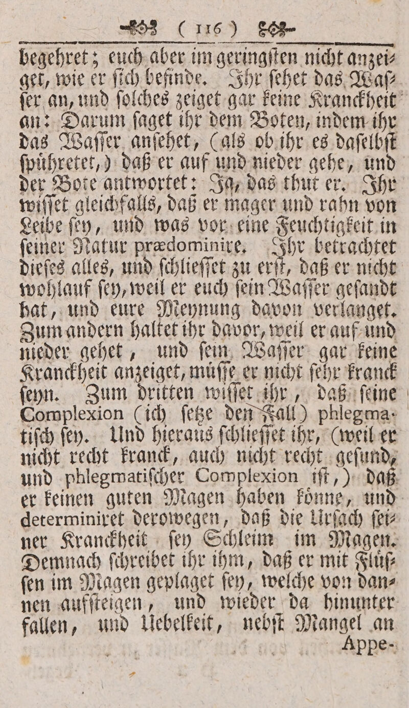 ae (u) a begehret; euch aber im geringſten nicht anzei⸗ get, wie er ſich befinde. Ihr ſehet das Wa an: Darum ſaget ihr dem Boten, indem ihr das Waſſer anſehet, (als ob ihr es daſelbſt ſpuͤhretet,) daß er auf und nieder gehe, und wiſſet gleichfalls, daß er mager und rahn von Leibe fey, und was vor eine Feuchtigkeit in feine: Natur prædominire. Ihr betrachtet wohlauf ſey, weil er euch ſein Waſſer geſandt hat, und eure Meynung davon verlanget. Zum andern haltet ihr davor, weil er auf und nieder gehet, und ſein Waſſer gar keine Kranckheit anzeiget, muͤſſe er nicht ſehr kranck ſeyn. Zum dritten wiſſet ihr, daß ſeine | tiſch ſey. Und hieraus ſchlieſſet ihr, (weil er nicht recht kranck, auch nicht recht geſund, determiniret derowegen, daß die Urſach fer Demnach ſchreibet ihr ihm, daß er mit Fluͤſ⸗ ſen im Magen geplaget ſey, welche von dan⸗ fallen, und Uebelkeit, nebſt Mangel an FAR it a Appe - FA