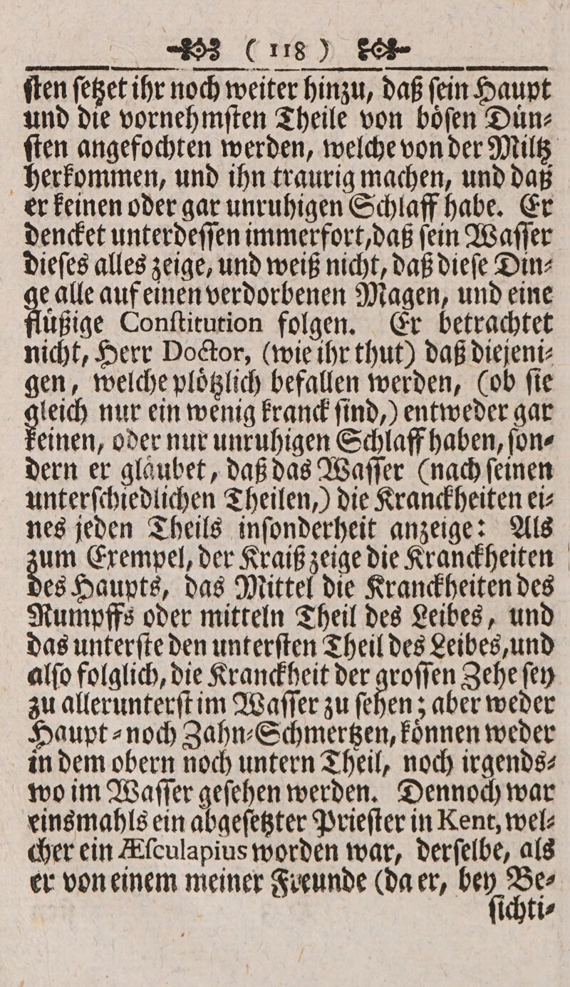 ETF ſten ſetzet ihr noch weiter hinzu, daß ſein Haupt und die vornehmſten Theile von boͤſen Duͤn⸗ ſten angefochten werden, welche von der Miltz herkommen, und ihn traurig machen, und daß er keinen oder gar unruhigen Schlaff habe. Er dencket unterdeſſen immerfort, daß ſein Waſſer dieſes alles zeige, und weiß nicht, daß dieſe Din⸗ e alle auf einen verdorbenen Magen, und eine fluͤßige Conſtitution folgen. Er betrachtet nicht, Herr Doctor, (wie ihr thut) daß diejeni⸗ gen, welche ploͤtzlich befallen werden, (ob ſie leich nur ein wenig kranck ſind,) entweder gar keinen, oder nur unruhigen Schlaff haben, ſon⸗ dern er glaubet, daß das Waſſer (nach feinen unterſchiedlichen Theilen,) die Kranckheiten eis nes jeden Theils inſonderheit anzeige: Als eee Exempel, der Kraiß zeige die Kranckheiten es Haupts, das Mittel die Kranckheiten des Rumpffs oder mitteln Theil des Leibes, und das unterſte den unterſten Theil des Leibes, und alſo folglich, die Kranckheit der groſſen Zehe ſey zu allerunterſt im Waſſer zu ſehen z aber weder Haupt ⸗ noch Zahn⸗Schmertzen, koͤnnen weder in dem obern noch untern Theil, noch irgends⸗ wo im Waſſer geſehen werden. Dennoch war eins mahls ein abgeſetzter Prieſter in Kent, wel⸗ cher ein Afculapius worden war, derſelbe, als er von einem meiner Freunde (da er, un De ichti⸗