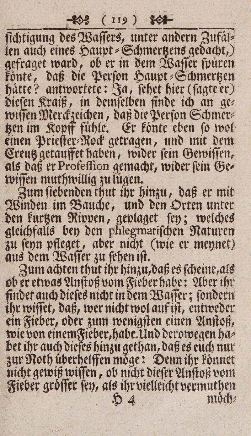 » “2 (19) Se a — m — — ſichtigung des Waſſers, unter andern Zufaͤl⸗ len auch eines Haupt⸗Schmertzens gedacht,) gefraget ward, ob er in dem Waſſer ſpuͤren koͤnte, daß die Perſon Haupt⸗Schmertzen hätte? antwortete: Ja, ſehet hier (ſagte er) dieſen Kraiß, in demſelben finde ich an ge⸗ wiſſen Merckzeichen, daß die Perſon Schmer⸗ tzen im Kopff fuͤhle. Er koͤnte eben ſo wol einen Prieſter⸗Rock getragen, und mit dem Creutz getauffet haben, wider ſein Gewiſſen, als daß er Profeſſion gemacht, wider ſein Ge⸗ wiſſen muth willig zu luͤgen. ; Zum fiebenden thut ihr hinzu, daß er mit Winden im Bauche, und den Orten unter den kurtzen Rippen, geplaget ſey; welches gleichfalls bey den phlegmatiſchen Naturen zu ſeyn pfleget, aber nicht (wie er meynet) aus dem Waſſer zu ſehen iſt. 8 Zum achten thut ihr hinzu, daß es ſcheine, als ob er etwas Anſtoß vom Fieber habe: Aber ihr finder auch dieſes nicht in dem Waſſer; ſondern ihr wiſſet, daß, wer nicht wol auf iſt, entweder ein Fieber, oder zum wenigſten einen Anſtoß, wie von einem Fieber, habe. Und derowegen ha⸗ bet ihr auch dieſes hinzu gechan, daß es euch nur zur Noth uͤberhelffen moͤge: Denn ihr koͤnnet nicht gewiß wiſſen, ob nicht dieſer Anſtoß vom Fieber groͤſſer fey, als ihr vielleicht vermuthen 9H 4 moͤch⸗